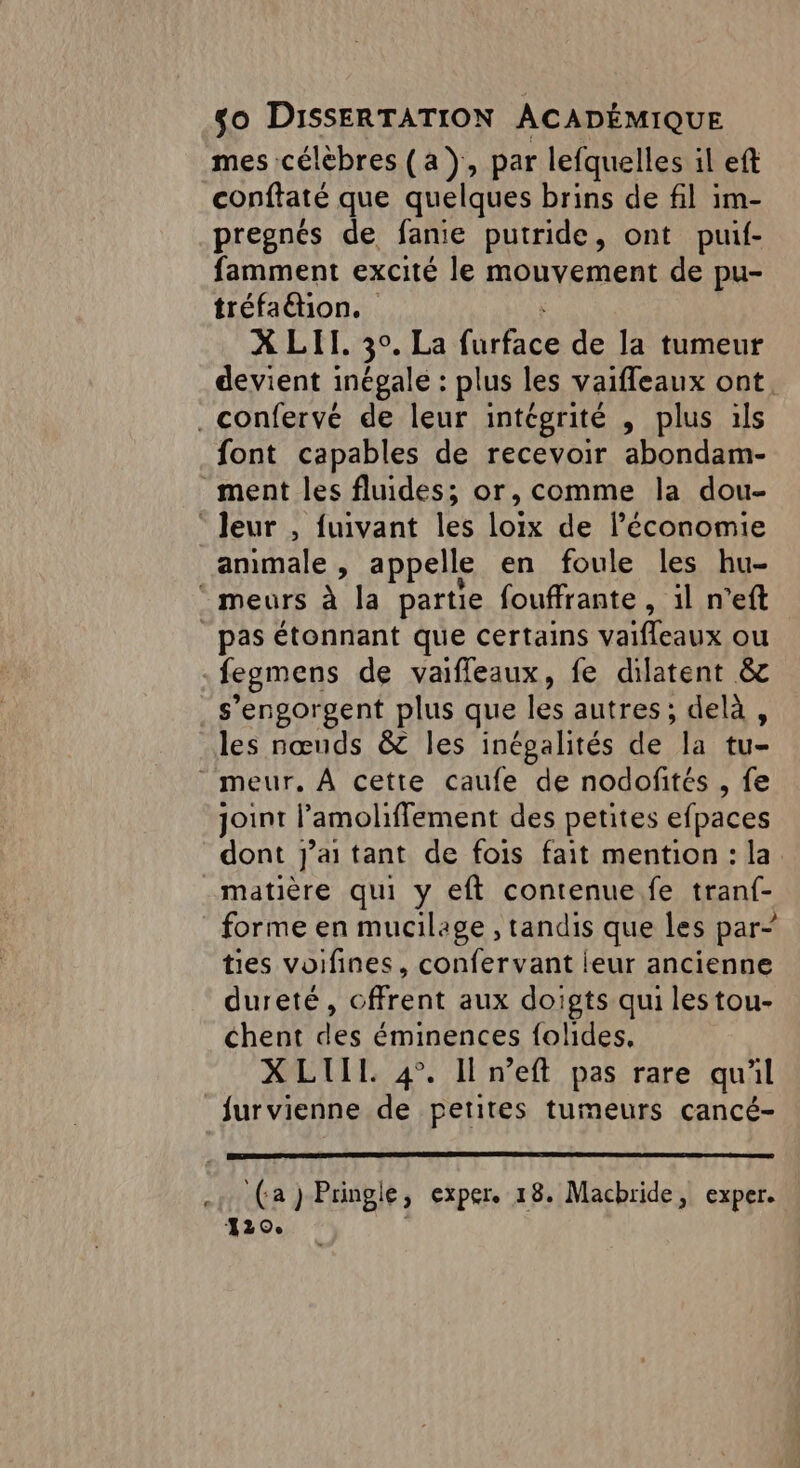 mes célèbres (a), par lefquelles il eft conftaté que quelques brins de fil im- pregnés de fanie putride, ont puif- famment excité le mouvement de pu- tréfaétion. X LIT, 3°. La CURE de la tumeur devient inégale : plus les vaifleaux ont. .confervé de leur intégrité , plus ils font capables de recevoir abondam- ment les fluides; or, comme la dou- ‘ Jeur , fuivant les loix de l’économie ammale , appelle en foule les hu- ‘ meurs à la partie fouffrante, il n’eft pas étonnant que certains valfleaux ou -fegmens de vaiffleaux, fe dilatent &amp; s’engorgent plus que les autres; delà, les nœuds &amp; les inégalités de la tu- _ meur, À cette caufe de nodofités , fe joint l’amoliffement des petites efpaces dont j'ai tant de fois fait mention : la matière qui y eft contenue fe tranf- forme en mucilage , tandis que les par- ties voifines, confervant leur ancienne dureté, cffrent aux doigts qui lestou- chent des éminences folides, X LIIL 4°. Il n’eft pas rare quil furvienne de petites tumeurs cancé- ‘(a ) Pringie y CXPEre 18. Macbride, exper. 120.