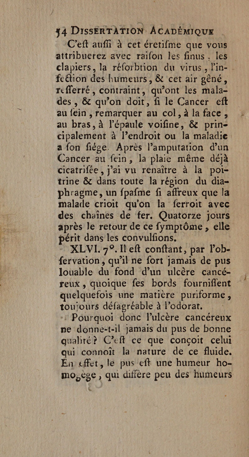 C'eft aufñi à cet éretifme que vous attribuerez avec raifon les finus. les clapiers, la réforbtion du virus, Pin- fetion des humeurs, & cet air gêné, rcfferré, contraint, qu’ont les mala- des , & qu’on doit, fi le Cancer eft au {ein , remarquer au col, à la face, au bras, à l'épaule voifine, & prin- cipalement à l’endroit ou la maladie a fon fiège. Après l’amputation d’un Cancer au fein, la plaie même déjà cicatrifée , J'ai vu renaître à la poi- trine & dans toute la répion du dia- phragme, un fpafme fi affreux que la malade crioit qu'on la ferroit avec des chaînes de fer. Quatorze jours après le retour de ce fymptôme, elle périt dans les convulfions. XLVI. 7°. Ileft conftant, par lob- fervation, qu'il ne fort jamais de pus louable du fond d’un ulcère cancé- reux , quoique fes bords fourniflent quelquefois une matière puriforme, touiours défagréable à l’odorat. + Pourquoi donc lulcère cancéreux pe donne-t-il jamais du pus de bonne qualité? Ceft ce que conçoit celui qui connoït la nature de ce fluide. En effet, le pus eft une humeur ho- mo, ège , qui diffère peu des humeurs ÿ