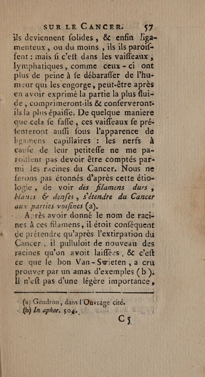 Lil ils deviennent folides, &amp; enfin liga- menteux , ou du moins , ils ils paroif- fent : mais fi c’eit dans les vaifleaux , lymphatiques, comme ceux-ci ont plus de peine à fe débarafler de Phu- meur qui les engorge, peut-être après en avoir exprimé la partie la plus flui- de , comprimeront-ils &amp; conferveront: ils la plus épaifle. De quelque maniere que cela fe fafle , ces vaifleaux fe pré- feñteront aufli fous l’apparence de koamens capillaires : les nerfs à cauie de leur petitefle ne me pa- roifient pas devoir être comptés par- mi les racines du Cancer. Nous ne {ferons pas étonnés d’après cette étio- logie, de voir des filamens durs, blan:s € denfes, s'étendre du Cancer aux parties voufines (a). Arès avoir denné le nom de raci- de prétendre qu'après l’extirpation du Cancer, 1l pulluloit de nouveau des ce que le bon Van-Swieten , a cru prouver par un amas d'exemples (b H n'eft pas d’une légère importance, (a) Gendron, Es l'Ouvrage cité. - {b) Za aphor. so@ Cÿ