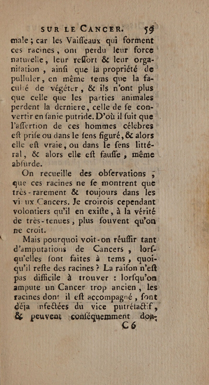 male ; car les Vaifleaux qui forment naturelle, leur reffort &amp; leur orga- nifation , aimfi que la propriété de pulluler, en même tems que la fa- culié de végéter, &amp; ils n'ont plus que celle que les parties animales perdent la derniere, celle de fe con- vertir en fante putride. D’où il fuit que l'affertion de ces hommes célébres eft prife ou dans le fens figuré, &amp; alors ral, &amp; alors elle eft faufle , même abfurde. ( On recueille des obfervations ; que ces racines ne fe montrent que très-rarement &amp; toujours dans les vi: ux Cancers. Je croirois cependant volontiers qu’il en exifte, à la vérité de très-tenues , plus fouvent qu’on ne croit. d’amputations de Cancers , lorf- qu'elles font faites à tems, quoi- qu’il refte des racines ? La raifon n’eft pas difficile à trouver : lorfqu’on ampute un Cancer trop ancien, les racines dont 1l eft accompagné , font &amp; peuvent ao a doh-