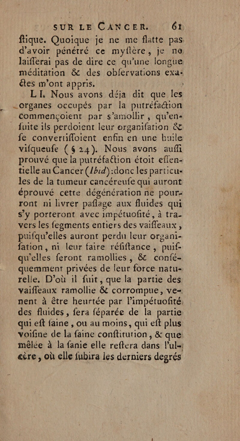 ftique. Quoique je ne me flatte pas. d’avoir pénétré ce myflère, je ne laïflerai pas de dire ce qu’une longue méditation &amp; des oblervations exa: étes m'ont appris. LI, Nous avons déja dit que les -organes occupés par la putréfaction _ Commençoient par s’amolhr , qu’en fuite ils perdoient leur erganifation &amp; fe convertifloient enfin en une kbuile vifqueufe { 624). Nous avons auf prouvé que la putréfaétion étoit eflen- tielle au Cancer (/b:d):donc les particu- les de la tumeur cancéreufe qui auront éprouvé cette dégénération ne pour- ront ni livrer pañlage aux fluides qui s’y porteront avec impétuofité, à tra- vers les fegments entiers des vaifleaux , puifqu’elles auront perdu leur organi- fation, n1 leur faire réfiflance, puif- qu'elles feront ramollies, &amp; confé- quemment privées de leur force natu- relle. D’où il fuit, que la partie des vaifleaux ramollie &amp; corrompue, ve-. nent à être heurtée par l’impétuofité, des fluides , fera féparée de la partie qui ef faine , ou au moins, qui eft plus voifine de la faine conftiturion, &amp; que mêlée à la fanié elle reftera dans l’ul-1 etre , où elle fubira les derniers degrés