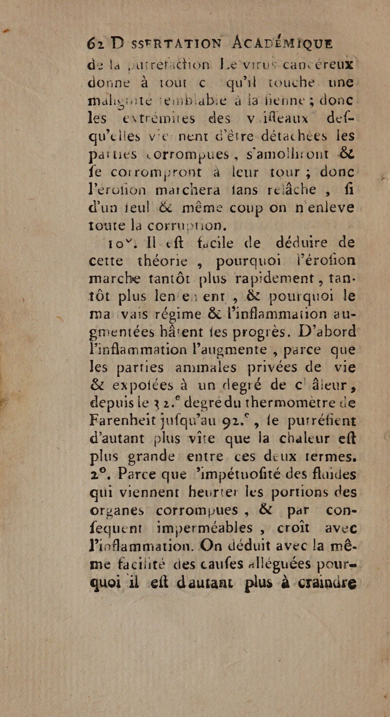 n'o. This Re 2 62 D sSFRTATION ACADÉMIQUE de la puirefachon Levirus cancéreux donne à 1OUt € qu'il touche une Malyuite teiblabie à la nenne ; donc les estrémites des vifeaux def qu’elles v'e: nent d'être détachces les parties «orrompues, s'amoih:ont &amp; fe corrompront à leur tour; donc lPérotion marchera fans relâche , fi d'un jeul &amp; même coup on nenleve toute un COrruHPtION, ; Ileft facile de déduire de qu théorie , pourquoi lérofion marche tantôt plus rapidement , tan- tôt plus len‘e: ent , &amp; pourquoi le ma vais régime &amp; l’inflammation au- gmentées hâtent {es progrès. D’abord linflammation l’augmente , parce que les parties ammales privées de vie &amp; expolces à un degré de c' âieur, depuis le 3 2. ‘ degré du thermomètre He Farenheit jufqu” au 92.° , {e purréfient d'autant plus vite que la: chain: eft plus grande entre ces deux termes, 2°, Parce que ’impétuofté des fluides qui viennent heurter les portions des orsanes corrompues , &amp; par con- fequent imperméables , croît avec Pioflammation. On déduit avec la mê- me facilité des caufes alléguées pour quoi il ft dautant plus à craindre
