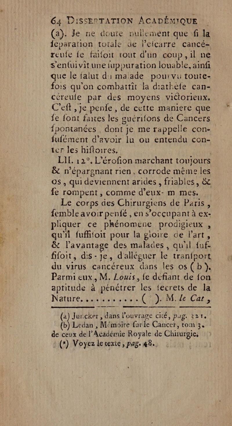 RS ET TS (a): Je ne doute nullement que ‘fi la {eparation totale de l’eicarre cancé- reufe {e faloit tout d'un coup, il ne que le falut di maade pourvu toute- fois qu’on combaitit la diathefe can- céreufe par des moyens victorieux. C’eft , Je pente, de cette maniere que fe font faites les guérifons de Cancers fufément d’avoir lu ou entendu con- ter les hifioires. LIL. 12°. L’érofion marchant toujours &amp; n’éparanant rien, corrode même les os, qui deviennent arides, friables, &amp; fe rompent, comme d’eux- m mes. Le corps des Chirurgiens de Paris, pliquer ce phénomene prodigieux , qu'il fufhtoit pour la gioire de l’art, &amp; l'avantage des malades, qu'il {uf- fifoit, dis-je, d'alléguer le tranfport du virus cancéreux dans les os (b}. Parmi eux, M. Louis, {e défiant de fon aptitude à pénétrer les fecrets de la (a) Jurcker , dans l'ouvrage cité, pag. 321. (b) Ledan , Mémoire far le Cancer, tom 3. de ceux de l’Académie Royale de Chirurgie, (*) Voyez lerexie, pag. 48.