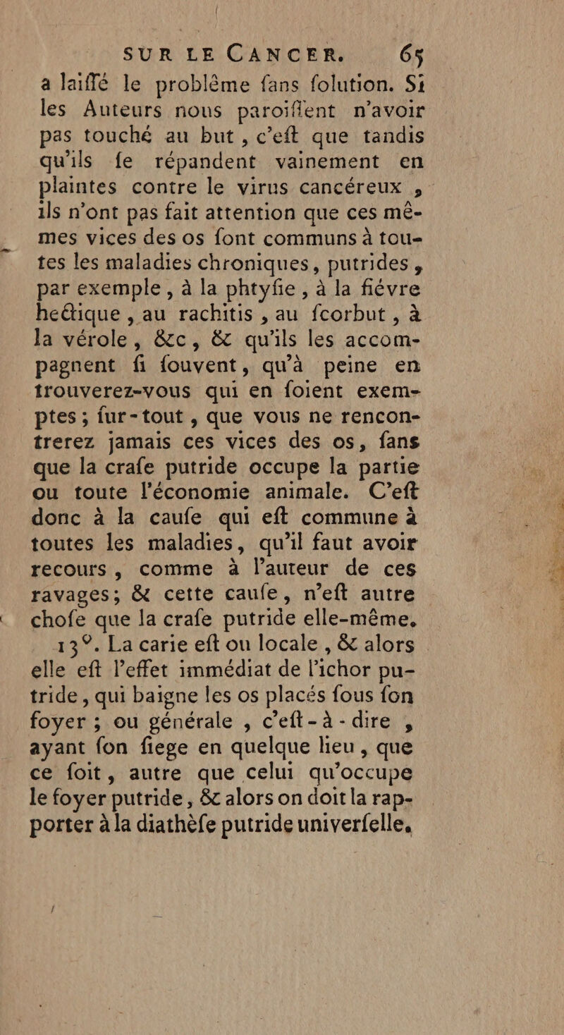a laiffé le problème fans folution. Si les Auteurs nous paroïffent n'avoir pas touché au but , c’eft que tandis qu'ils fe répandent vainement en plaintes contre le virus cancéreux , ils n’ont pas fait attention que ces mé- mes vices des os font communs à tou- tes les maladies chroniques, putrides , par exemple, à la phtyfe , à la fiévre hetique , au rachitis , au fcorbut , à Ja vérole, &amp;c, &amp; qu'ils les accom- pagnent fi {ouvent, qu'à peine en trouverez-vous qui en foient exem- ptes ; fur-tout , que vous ne rencon- trerez jamais ces vices des os, fans que la crafe putride occupe la partie ou toute l'économie animale. C’eft donc à la caufe qui eft commune à toutes les maladies, qu’il faut avoir recours, comme à l’auteur de ces ravages; &amp; cette caufe, n’eft autre chofe que la crafe putride elle-même, 13°. La carie eft ou locale , &amp; alors elle eft l'effet immédiat de l’ichor pu- tride , qui baigne les os placés fous fon foyer ; ou générale , c’eft-à-dire , ayant fon fiege en quelque heu , que ce foit, autre que celui qu’occupe le foyer putride, &amp; alors on doit la rap- porter à la diathèfe putride univerfelle,
