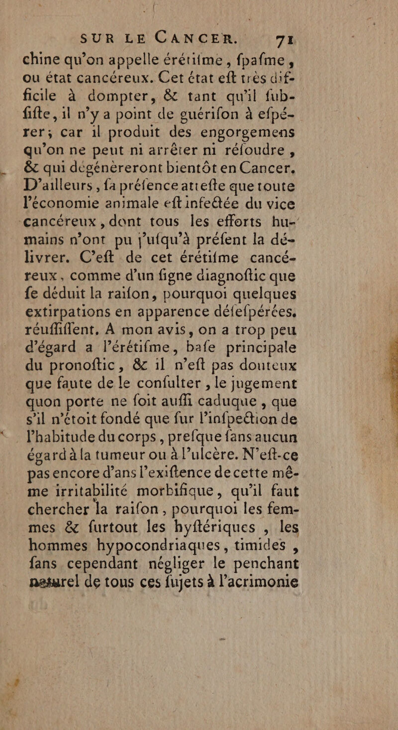 { SUR LE CANCER. 71 chine qu’on appelle érétitme, fpafme, ou état cancéreux. Cet état eft très dif- ficile à dompter, &amp; tant qu'il fub- fifte , il n’y a point de guérifon à efpé- rer; car 1l produit des engorgemens qu’on ne peut ni arrêter m réfoudre, &amp; qui dégénéreront bientôt en Cancer. D'ailleurs , fa préfence attefte que toute l’économie animale eftinfe@ée du vice Cancéreux , dont tous les efforts hu- mains n’ont pu j’ufqu’à préfent la dé- livrer. C’eft de cet érétifme cancé- reux, comme d’un figne diagnoftic que fe déduit la raïon, pourquoi quelques extirpations en apparence défefpérées, réuffiflent, À mon avis, on a trop peu d’égard a l’érétifme, bafe principale du pronoftic, &amp; il n’eft pas douteux que faute de le confulter , le jugement quon porte ne foit auffi caduque , que s’il n’étoit fondé que fur l’infpeétion de . habitude du corps, prefque fans aucun égard à la tumeur ou à l’ulcère. N’eft-ce pas encore d’ans l’exiftence de cette mê- me irritabilité morbifique, qu'il faut chercher la raifon, pourquoi les fem- mes &amp; furtout les hyftériques , les hommes hypocondriaques, timides , fans cependant négliger le penchant naturel de tous ces fujets à l’acrimonie