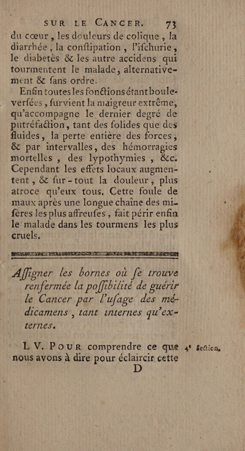 du cœur , les douleurs de colique , la diarrhée , la conftipation , l’ifchurie, le diabetès &amp; les autre accidens qui tourmentent le malade, alternative- ment &amp; fans ordre. | Enfintoutesles fon@tionsétant boule- verfées , furvient la maigreur extrême, qu’accompagne le dernier degré de putréfaétion, tant des folides que des fluides, la perte entière des forces, &amp; par intervalles, des hémorragies mortelles , des lypothymies , &amp;c. Cependant les effets locaux augmen- tent , &amp; fur-tout la douleur, plus atroce qu'eux tous, Cette foule de maux après une longue chaîne des mi- fères les plus affreufes , fait périr enfin le malade dans les tourmens les plus cruels. nous avons à dire pour éclaircir cette