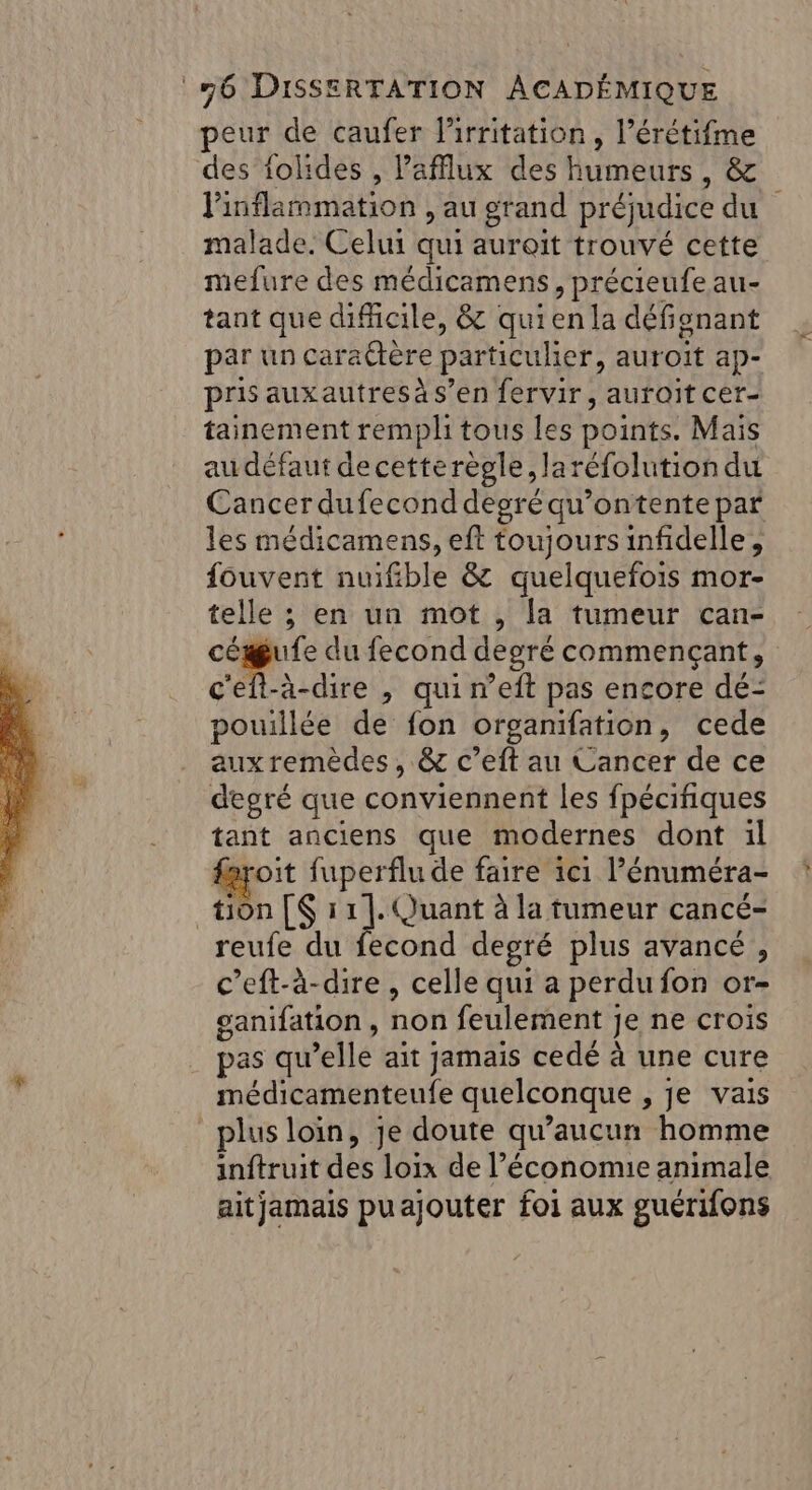 peur de caufer lirritation, l’érétifme des iolides , Pafflux des humeurs, &amp; Pinflammation , au grand préjudice du malade. Celui qui auroit trouvé cette mefure des médicamens, précieufe au- tant que difficile, &amp; quien la défignant par un caraËtère particulier, auroit ap- pris auxautresàs’en fervir, auroït cer- tainement rempli tous les points. Mais au défaut de cetterègle, laréfolution du Cancer dufecond degré qu’ontente par les médicamens, eft toujours infidelle, fouvent nuifible &amp; quelquefois mor- telle ; en un mot , la tumeur can- ES. ue du fecond degré commençant, c'eft-à-dire , qui n’eft pas encore dé- pouillée de fon organifation, cede aux remèdes, &amp; c’eft au Cancer de ce degré que conviennent les fpécifiques tant anciens que modernes dont :l fayroit fuperflu de faire 1c1 l’énuméra- tion [S 11]. Quant à la tumeur cancé- reufe du fecond degré plus avancé, c’eft-à-dire, celle qui a perdu fon or- ganifation , non feulement je ne crois pas qu’elle ait jamais cedé à une cure médicamenteufe quelconque , je vais plus loin, je doute qu'aucun homme inftruit des loix de l’économie animale aitjamais puajouter foi aux guéri{ons