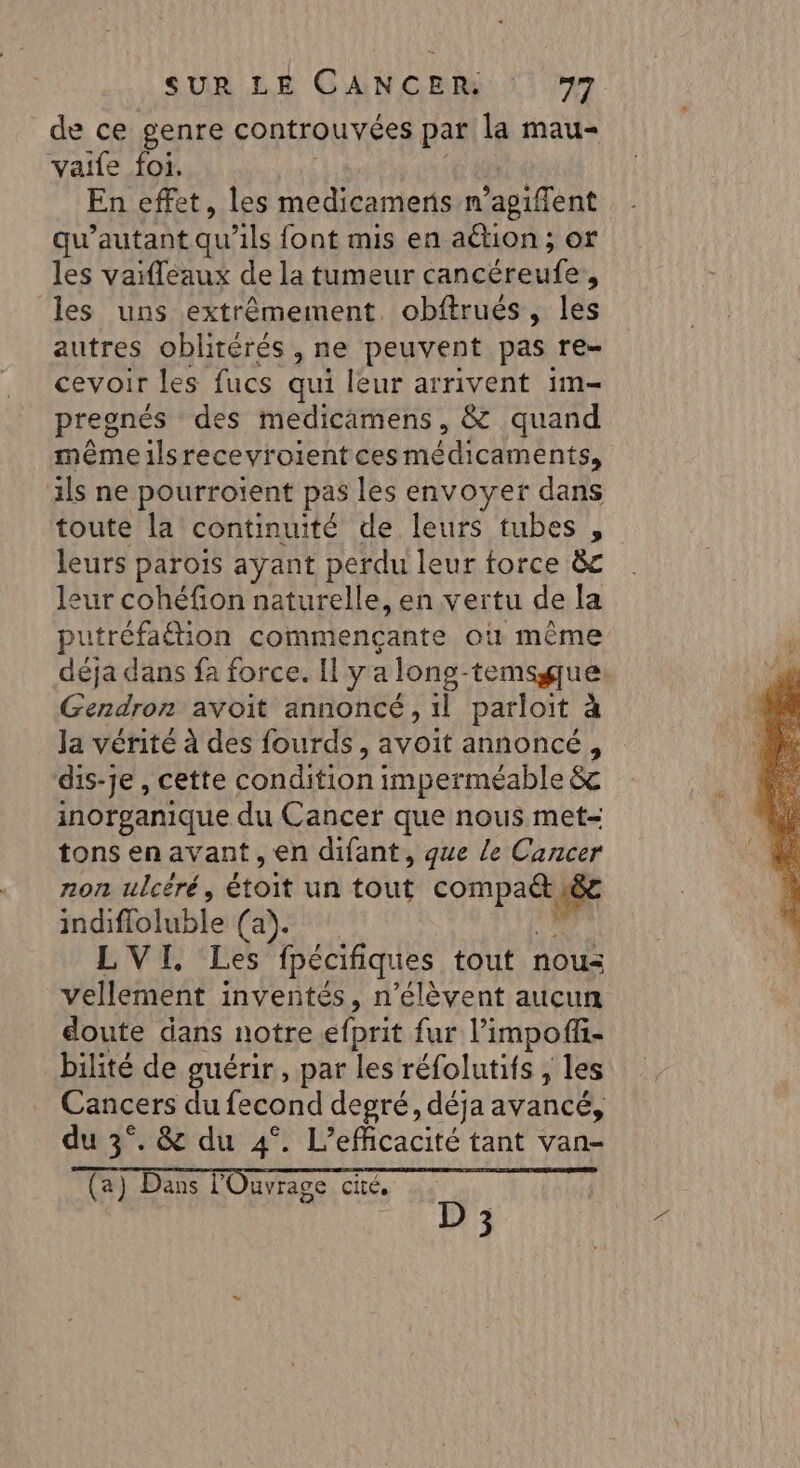 de ce genre controuvées par la mau- vaife foi. En effet, les medicameris n’agiffent qu’autant qu’ils font mis en aétion ; or les vaifleaux de la tumeur pau Art d les uns extrêmement obftrués, les autres oblitérés , ne peuvent pas re- cevoir les fucs qui leur arrivent im- preonés des medicamens, &amp; quand même ilsrecevroient ces médicaments, ils ne pourroient pas les envoyer dans toute la continuité de leurs tubes , leurs parois ayant perdu leur force 8&amp;c leur cohéfion naturelle, en vertu de la putréfaétion commençante où même Gendron avoit annoncé, 1l parloit à Ja vérité à des fourds, avoit annoncé, dis-je, cette condition imperméable &amp; inorganique du Cancer que nous met- tons en avant , en difant, que le Cancer non ulcéré, étoit un tout TPE indiffoluble (a). LVI, Les fpécifiques tout nous vellement inventés, n’élèvent aucun doute dans notre éfprit fur limpofi- bilité de guérir, par les réfolutifs ; les Cancers du fecond degré, déja avancé, du 3°. &amp; du 4°. L’eficacité tant van- Ta) Dans l'Ouvrage cé D © | D 3 2