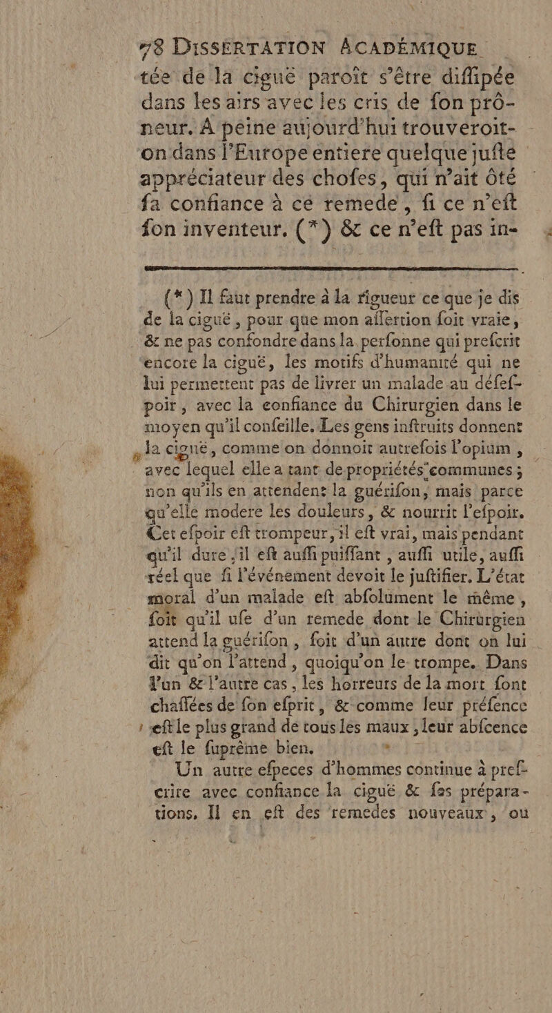 tée de la cigué paroît s’être diffipée dans les airs avec les cris de fon prô- neur. À peine aujourd'hui trouveroit- on dans l'Europe entiere quelquejufte appréciateur des chofes, qui n’ait Ôté fa confiance à ce remede, fi ce n’eft fon inventeur, (*) &amp; ce n’eft pas in- (*) Il faut prendre à la rigueur ce que je dis de la cigué , pour que mon affertion foit vraie, &amp; ne pas confondre dans la perfonne qui prefcrit encore la cigué, les motifs d'humanité qui ne lui permettent pas de livrer un malade au défef- poir, avec la confiance du Chirurgien dans le moyen qu'il confeille. Les gens inftruits donnent 12 cigné, comme on donnoit autrefois l'opium , . avec lequel elle a tant depropriétéscommunes ; non qu'ils en attendent la guérifon, mais parce u’elle modere les douleurs, &amp; nourrit l’efpoir. Cet efpoir eft trompeur, il eft vrai, mais pendant qu'il dure il eft auffi puiffant , auf utile, auff réel que fi l'événement devoit le juftifier, L'état moral d’un malade eft abfolument le même, foit qu'il ufe d’un remede dont le Chirurgien attend la guérifon , foit d’un autre dont on lui dit qu'on l'attend , quoiqu'on le- trompe. Dans Pun &amp; l’autre cas , les horreurs de la mort font chaflées de fon efprit, &amp;-comme leur préfence : æftle plus grand dé tousles maux , leur abfcence eft le fuprème bien, Out F : Un autre efpeces d'hommes continue à pref- crire avec confiance Ja cigué &amp; f25 prépara- tions, Il en eft des remedes nouveaux, ‘ou