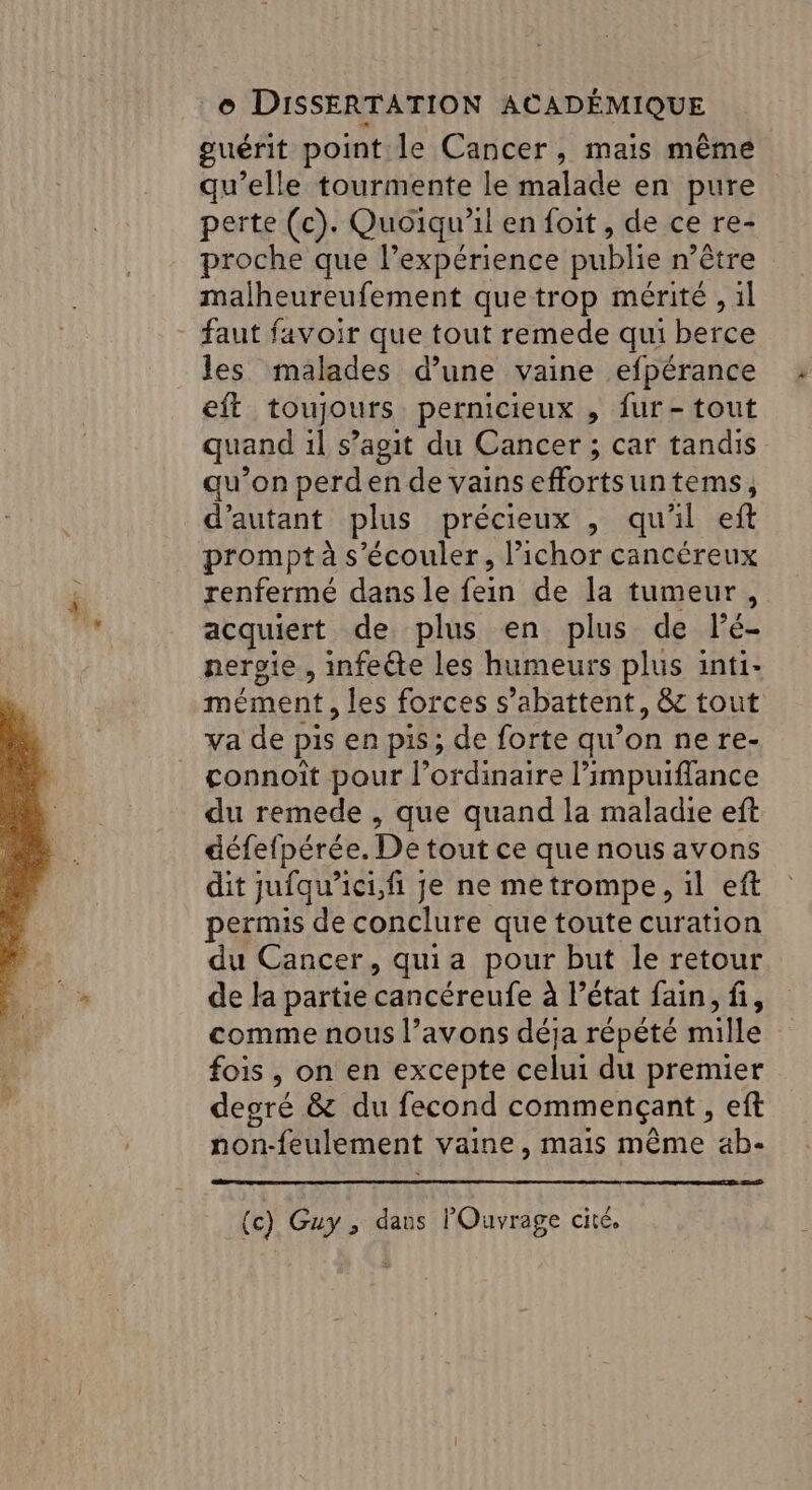 guérit point le Cancer, mais même qu’elle tourmente le malade en pure perte (c). Quoiqu'il en foit, de ce re- proche que l’expérience publie n’être malheureufement que trop mérité , il faut favoir que tout remede qui berce les malades d’une vaine efpérance eft toujours permicieux , fur-tout quand il s’agit du Cancer ; car tandis qu’on perden de vains effortsun tems, d'autant plus précieux , qu'il eft prompt à s’écouler, l’ichor cancéreux renfermé dans le fein de la tumeur, acquiert de plus en plus de lé- neroie , infeéte les humeurs plus inti- mément, les forces s’abattent, &amp; tout va de pis en pis; de forte qu’ onnere- connoit pour l'ordinaire l’impuiffance du remede , que quand la maladie eft défefpérée. De tout ce que nous avons dit jufqu’ici,fi je ne me trompe, 1l ef permis de conclure que toute curation du Cancer, quia pour but le retour de la partie cancéreufe à l’état fain, fi, comme nous l’avons déja répété ile fois , on en excepte celui du premier degré &amp; du fecond commençant, eft non-feulement vaine, mais même ab- (c) Guy ; dans l'Ouvrage cité,