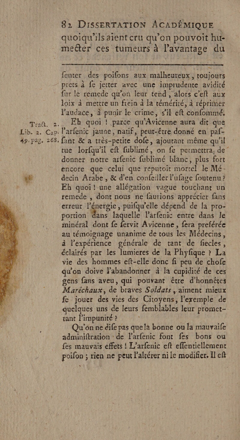 quoiqu'ils aient cru qu’on pouvoit hu- meéter ces tumeurs à l’avantage du … fenter des poifons aux malheureux, toujours - prets à fe jetter avec une imprudente avidité fur le remede qu’en leur tend , alors c’eft aux loïix à mettre un fiein à la témérité, à réprimer l'audace, à punir le crime, s'il eft confommé, Tran, 2. Eh quoi ! parce qu'Avicenne aura dit que Lib. 2. Cap. l’arfenic jaune, natif, peut-être donné en paf- 49. pag. 268. fant &amp; a très-petite dofe, ajoutant même qu’il tue lorfqu'il eft fublimé, on fe permettra, de” donner notre arfenic fublimé blanc, plus fort encore que celui que reputoit mortel le Mé- «E decin Arabe , &amp; d'en confeiller ’ufage foutenu ? Eh quoi! une allégation vague touchant un remede , dont nous ne faurions apprécier fans erreur l'énergie, puifqu’elle dépend de la pro- oriet he laquelle l’arfenic entre dans le minéral dont fe fervit Avicenne , fera preférée au témoignage unanime de tous les Médecins, à l'expérience générale de tant de fiecles, éclairés par les lumieres de la Phyfique ? La vie des hommes eft-elle donc fi peu de chofe qu'on doive labandonner à la cupidité de ces gens fans aveu, qui pouvant être d’honnètes Maréchaux, de braves Soldats , aiment mieux fe jouer des vies des Citoyens, l'exemple de quelques uns de leurs femblables leur promet- tant l'impunité ? À Qu'on ne dife pas quela bonne ou la mauvaife adminiftration : de larfenic font fes bons ou fes mauvais effets ! L’arfenic eft eflentiellement poifon ; rien ne peut l’altérer ni le modifier. Il eft “