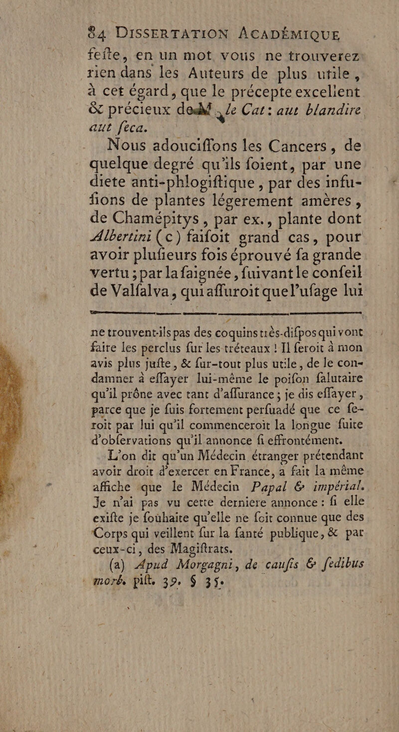 feite, en un mot vous ne trouverez rien dans les Auteurs de plus utile, à cet égard, que le précepte excelient &amp; précieux de - Ze Cat: aut blandire aut feca. Nous adouciflons les Cancers, de quelque degré qu'ils foient, par une diete anti-phlogïftique , par des infu- fions de plantes légerement amères, de Chamépitys, par ex., plante dont Albertini (c) faifoit grand cas, pour avoir plufeurs fois éprouvé fa grande vertu ; par la faignée, fuivant le confeil de Valfalva, quiafluroit que l’ufage lui STE T ne trouvent-ils pas des coquins très-difposqui vont faire les perclus fur les tréteaux ! Il feroit à mon avis plus jufte , &amp; fur-tout plus utile, de le con- damner à effayer lui-même le poifon falutaire qu’il prône avec tant d’affurance ; je dis eflayer, parce que je fuis fortement perfuadé que ce fe- roit par Jui qu'il commenceroit la longue fuire d’obfervations qu’il annonce fi effrontément. L'on dit qu'un Médecin étranger prétendant avoir droit d'exercer en France, a fait la même affiche que le Médecin Papal &amp; impérial. Je n’ai pas vu cette derniere annonce: fi elle exifte je fouhaite qu’elle ne foit connue que des Corps qui veillent fur la fanté publique, &amp; par ceux-ci, des Magifirats. | (a) Apud Morgagni, de caufis &amp; fedibus - morb, pit, 39, $ 35 |