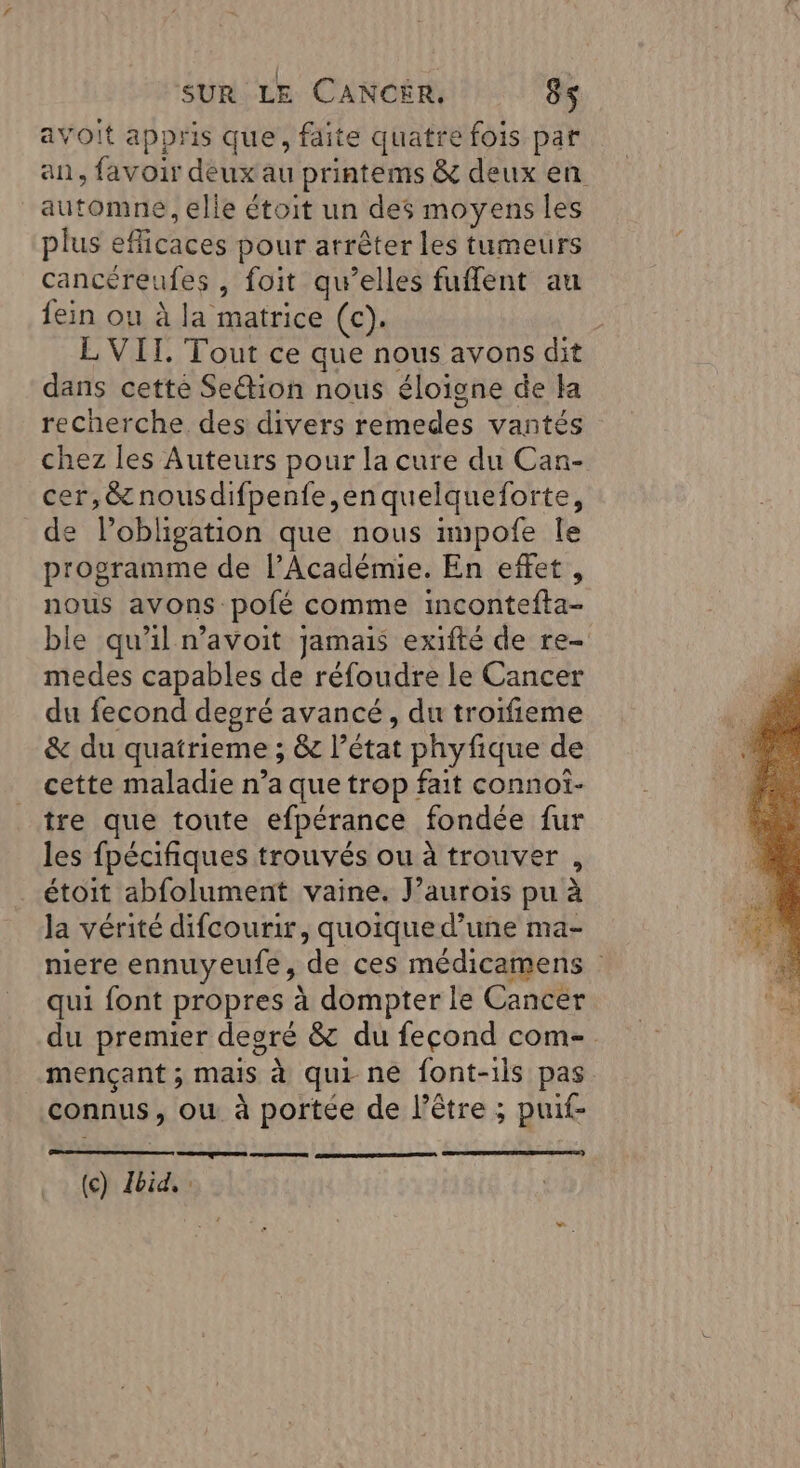 avoit appris Que, faite quatre fois par an, favoir deux au printems &amp; deux en automne , elle étoit un des moyens les plus eflicaces pour arrêter les tumeurs cancéreufes , foit qu’elles fuflent au {ein ou à la matrice (c). L VII. Tout ce que nous avons dit dans cetté Se@tion nous éloigne de la recherche des divers remedes vantés chez les Auteurs pour la cure du Can- cer,@nousdifpenfe,enquelqueforte, de lobligation que nous impofe le programme de l’Académie. En effet, nous avons pofé comme incontefta- ble qu'il n’avoit jamais exifté de re- medes capables de réfoudre le Cancer du fecond degré avancé, du troifieme &amp; du quatrieme ; &amp; l’état phyfique de cette maladie n’a que trop fait connot- tre que toute efpérance fondée fur les fpécifiques trouvés ou à trouver , étoit abfolument vaine. J’aurois pu à la vérité difcourir, quoique d’une ma- mere ennuyeufe, de ces médicamens qui font propres à dompter le Cancer du premier deoré &amp; du fecond com-. mençant ; mais à qui ne font-ils pas connus, ou à portée de l'être ; puif- Se (ce) bia.