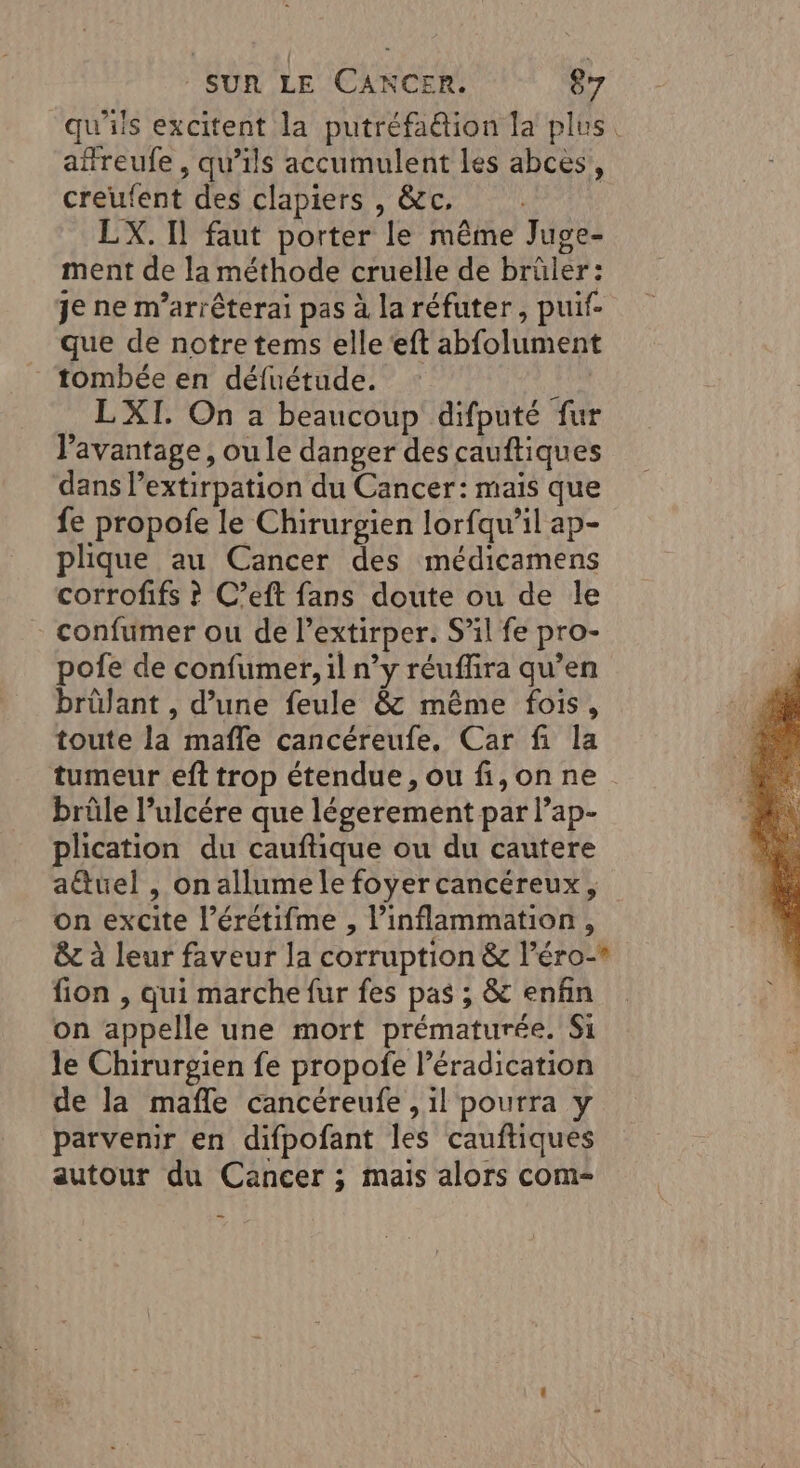 qu'iis excitent la putréfaétion la plus afreufe , qu’ils accumulent les abcès, creufent des clapiers , &amp;c, . LX. Il faut porter le même Juge- ment de la méthode cruelle de brüler: je ne m’arrêterai pas à la réfuter, puif- que de notre tems elle‘eft abfolument tombée en défuétude. KL LXI. On a beaucoup difputé fur l’avantage, ou le danger des cauftiques dans Pextirpation du Cancer: mais que fe propofe le Chirurgien lorfqu’il ap- plique au Cancer des médicamens corrofifs ? C’eft fans doute ou de le - confumer ou de l’extirper. S’il fe pro- pofe de confumer, il n’y réuffira qu’en brülant , d’une feule &amp; même fois, toute la mafle cancéreufe. Car fi la tumeur eft trop étendue, ou fi,onne brûle l’ulcére que légerement par l’ap- plication du cauftique ou du cautere a@uel , on allume le foyer cancéreux, on excite l’érétifme , inflammation, êc à leur faveur la corruption &amp; l’éro-* fion , qui marche fur fes pas ; &amp; enfin on appelle une mort prématurée. Si le Chirurgien fe propofe l'éradication de la mafle cancéreufe , il pourra y parvenir en difpofant les cauftiques autour du Cancer ; mais alors com-