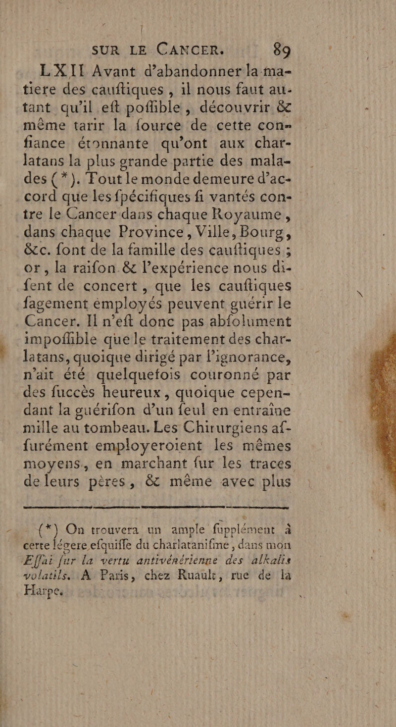 LXII Avant d'abandonner la ma- tiere des cauftiques , il nous faut au- tant qu'il eft pofhible , découvrir &amp; même tarir la fource de cette con- fiance étonnante qu'ont aux char- latans la plus grande partie des mala- des (*). Tout le monde demeure d’ac- cord que les fpécifiques fi vantés con- tre le Cancer dans chaque Royaume, dans chaque Province, Ville, Bourg, &amp;c. font de la famille des caufliques : 3 or , la raifon.&amp; l'expérience nous di- fent de concert , que les cauftiques fagement émployés peuvent guérir le Cancer. Il n’eft donc pas abfolument impofhble que le traitement des char- latans, quoique dirigé par l'ignorance, n'ait été quelquefois couronné par des fuccès heureux, quoique cepen- dant la guérifon d’un feul en entraine nulle au tombeau. Les Chir urgiens af- furément employeroient [es mêmes moyens, en marchant fur les traces deleurs pères, &amp; même avec plus (*) On trouvera un ample fapplément à / : . è certe lécere efquifle du charlatanifine , dans mon ÆEffai fur la vertu antivénérienne des alkalis Yolatità À Paris, chez Ruault, rue de là Harpe.