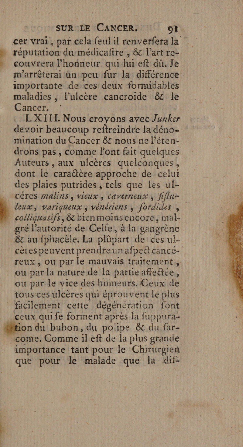 cer vrai, par cela feul il renverfera la . réputation du médicaftre , &amp; l’art re- couvrera l'honneur quihui eft dû. Je m’arrêterai un peu fur la différence importante deces deux formidables maladies | l’ulcère cancroide &amp; le Cancer. . L'XIIL Nous croyons avec Jurker devoir beaucoup reftreindre la déno- mination du Cancer &amp;c nous ne l’éten- drons pas, comme l'ont fait quelques Auteurs , aux ulcères quelconques, dont le cara@tère approche de celui des plaies putrides , tels que les ul- céres malins, vieux , caverneux , fiflit= 1 leux, variqueux ; vénériens ; fordides , colliquatifs, &amp; bienmoinsencore, mal- gré lautorité de Celfe, à la gangrène &amp;c au fphacèle. La plüpart de ces ul- cères peuvent prendreunafpeltcancé- reux , ou par le mauvais traitement , ou par la nature de la partie affe&amp;ée, ou par le vice des humeurs. Ceux de tous:ces ulcères qui éprouvent le plus facilement cette dégénération font ceux qui fe forment après.la fuppura- tion du bubon, du polipe &amp; du far- come. Comme il eft de la plus grande importance tant pour le Chirurgien que pour le malade que la dif