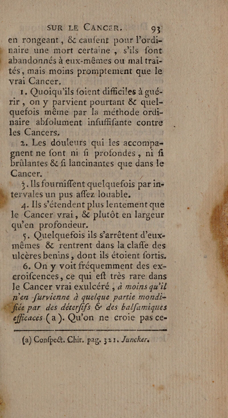 | fi] L | SUR LE CANCER. 93 en rongeant, &amp; caufent pour l’ordi- paire une mort certaine , s'ils font abandonnés à eux-mêmes ou mal trai- tés, mais moins promptement que le vrai Cancer. 1. Quoiqu'ils foient difficiles à gué- rir , On y parvient pourtant &amp; quel- quefois même par la méthode ordi- naire abfolument infuflifante contre les Cancers, 2. Les douleurs qui les accompa- gnent ne font ni fi profondes, ni fi brülantes &amp; fi lancinantes que dans le Cancer. : | L 3. Ils fourniffent quelquefois par in- 4. Is s'étendent plus lentementque le Cancer vrai, &amp; plutôt en largeur qu'en profondeur. s. Quelquefois ils s’arrêtent d’eux- mêmes &amp; rentrent dans la clafle des ulcères benins , dont 1ls étoient {ortis. 6. On y voit fréquemment des ex- croïfcences, ce qui eft très rare dans Je Cancer vrai exulcéré , « moins qu’il n'en -furvienne à quelque partie mondi- efficaces. (a ). Qu'on ne croie pas ce- (a) Confpe&amp;. Chir, pag. 321. Juncker,