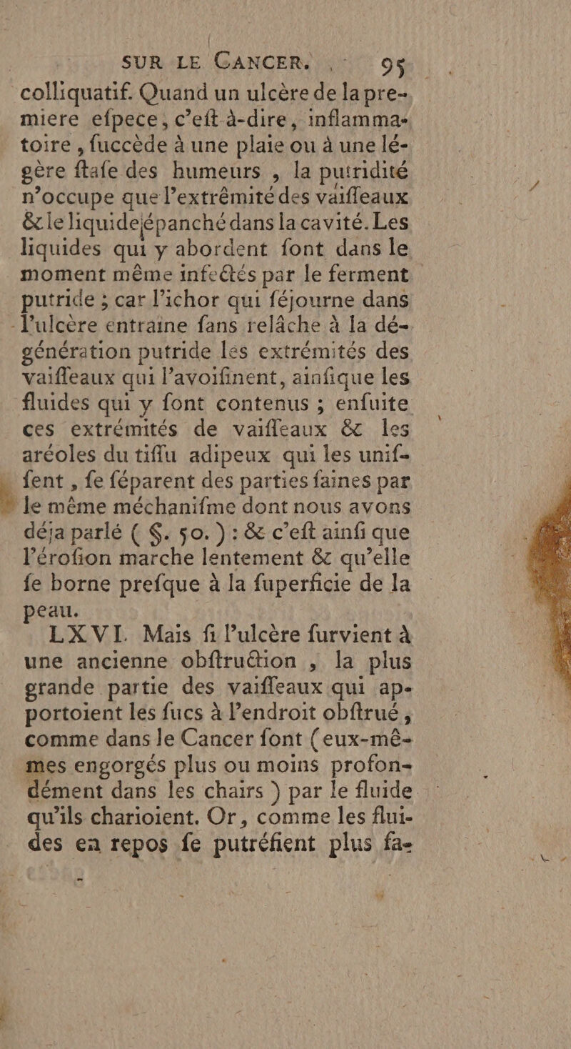 colliquatif. Quand un ulcère de lapre- miere efpece, c’eft à-dire, inflamma- toire , fuccède à une plaie ou à une lé- gère ftafe des humeurs , la putridité n’occupe que l'extrémité des vaifleaux &amp; le iquideépanché dans lacavité.Les liquides qui y abordent font dans le moment même infeétés par le ferment putride ; car l’ichor qui féjourne dans - l’ulcère entraine fans relâche à la dé- génération putride lés extrémités des ces extrémités de vaifleaux &amp; les aréoles du tiffu adipeux qui les unif- _fent , fe féparent des parties faines par le même méchanifme dont nous avons déja parlé ( $. 50. ) : &amp; c’eft ainfi que l’érofion marche lentement &amp; qu’elle fe borne prefque à la fuperfcie de la peau. LXVI. Mais fi lulcère furvient à une ancienne obftruétion , la plus grande partie des vaifleaux qui ap- portoient les fucs à lendroit obftrué, comme dans Je Cancer font (eux-mê- mes engorgés plus ou moins profon- dément dans les chairs } par le fluide qu'ils charioient. Or, comme les flui- des ea repos fe putréfient plus fa-