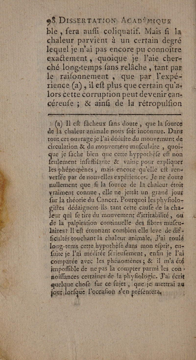 ble , fera auf cohiquatif. Mais fi la chaleur parviènt à un certain degré lequel je n’ai pas encore pu connoïtre exadtement , quoique Je. l’aie cher- ché long-temps fans relâche , tant par le raifonnement , que par l'expé- rience (a), ileft plus que certain qu'a: lors cette corruption peut devenir çan- céreufe ; &amp; ain de la rétropulfion : (a) Il eft fâcheux fans doute , que la fource de la chaleur animale nous fojt inconnue, Dans tout cet ouvrage je l'ai décuite du mouvemunt de circulation &amp; du monvement mufculaire , quoi- ue je fache bien que cette hypporhefe eft non feulement infuffante &amp; vaine pour expliquer les phénomènes, mais encore qu'elle eft ren- verfée par de nouvelles expériences. Je ne doute nullement que fi la fource de la chaleur étoit vraiment connue , elle ne jettât un grand jour fur la théorie du Cancer, Pourquoi les phyfolo- giftes dédaignent-ils tant cette caufe de la cha leur qui fe tire du mouvement d'irricabilité, où de la palpitation continuelle des fibres mufcu- laires? Il'eft étonnant combienelle leve de dif- ficultés touchant la chaleur animale, J'ai roulé long-tems cette hypothèfe dans mon efprir, en- fuite je l'ai méditée {rieufement, enfin je lai comparée avec les phénomènes ; &amp; il n'a été impoflible de ne pas la compter parmi les con: noïffances certaines de la phyfolooic. J'ai écrit jour lorfque l'occafñoh sen préfentera te