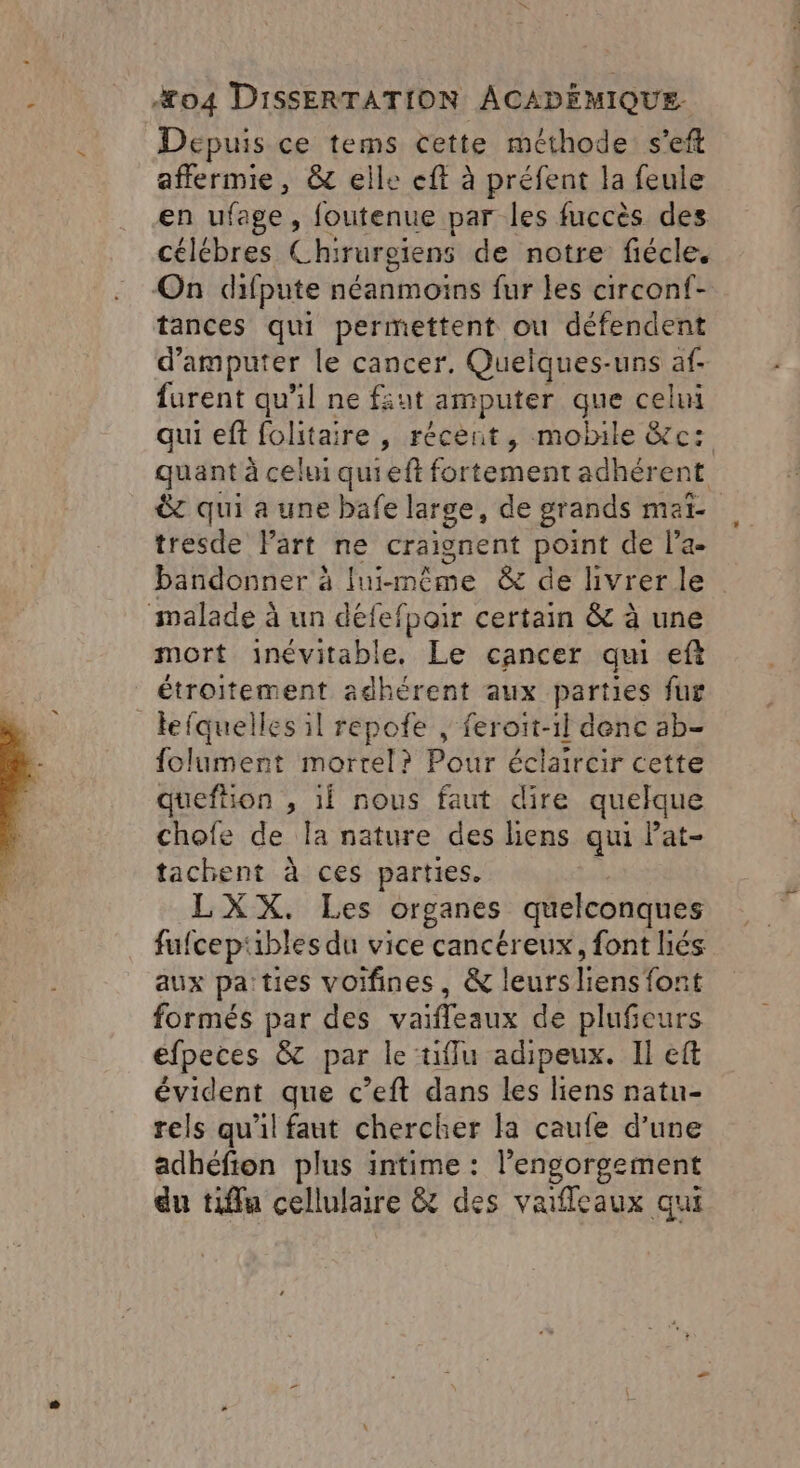 Depuis ce tems cette méthode s’eft affermie, &amp; elle eft à préfent la feule en ufage, foutenue par les fuccès des célébres Chirurgiens de notre fiécle, On difpute néanmoins fur les circonf- tances qui permettent ou défendent d’amputer le cancer. Quelques-uns af- furent qu'il ne fiut amputer que celui qui eft folitaire , récent, mobile &amp;c: quant à celui quieft for tement adhérent &amp;c qui a une bafe large, de grands met tresde Part ne craignent point de l'a bandonner à Inimême &amp; de livrer le malade à un défefpoir certain &amp; à une mort inévitable, Le cancer qui eft étroitement adhérent aux parties fur lefquelles il repofe , feroit-il denc ab- folument mortel? Pour éclaircir cette queftion , 1f nous faut dire quelque chofe de la nature des liens qu Pat- tachent à ces parties. LXX. Les organes quelconques fufcepubles du vice cancéreux, font hés aux pa:ties voifines, &amp; leurs liens font formés par des vaifleaux de plufeurs éfpeces &amp; par le tiflu adipeux. Il eft évident que c’eft dans les liens natu- rels qu'il faut chercher la caufe d’une adhéfion plus intime : l’engorgement du tiffu cellulaire &amp; des vafleaux qui