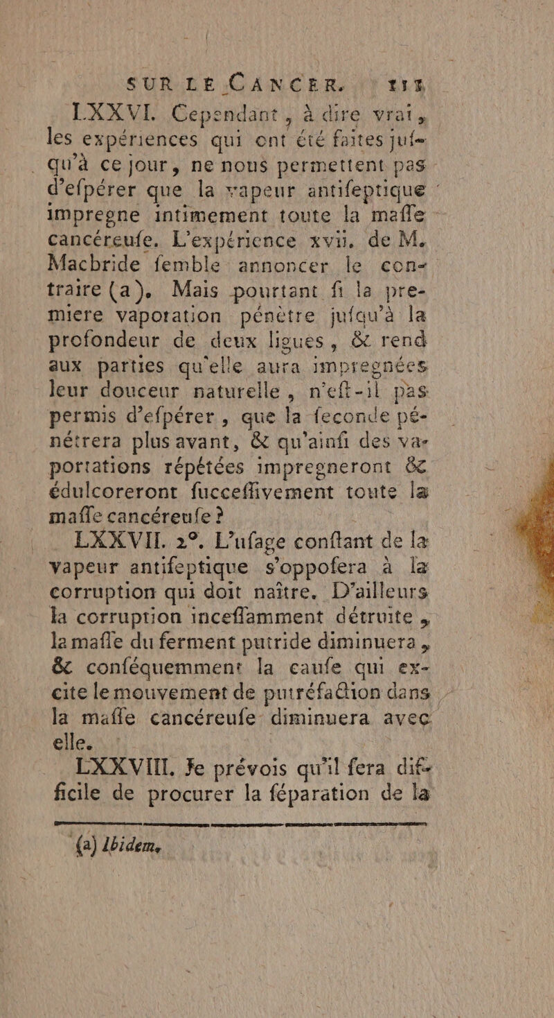 LXXVI Cependant, à dire vrai, les expériences qui ont été faites jui _ qu'à ce jour, ne nous permettent pas d’efpérer que la vapeur antifeptique : impregne intimement toute la mafle cancéreufe. L'expérience xvu. de M. Macbride femble annoncer le con traire (a). Mais pourtant fi la pre- miere vapotation pénètre jufau’à la profondeur de deux ligues, &amp; rend aux parties qu'elle aura impregnées leur douceur naturelle, n'eft-1l pas permis d’efpérer, que la feconde pé- nétrera plus avant, &amp; qu'ainfi des va- portations répétées impresneront &amp; édulcoreront fucceffivement toute la mafle cancéreufe ? LXXVII 2°. L’ufage conftant de la vapeur antifeptique s’oppofera à la corruption qui doit naître. D'ailleurs la corruption inceflamment détruite , la mafle du ferment putride diminuera &amp; conféquemment la caufe qui ex- cite lemouvement de putréfa&amp;ion dans la mafle cancéreufe diminuera avec elle. LXXVII. Je prévois qu'il fera dif- ficile de procurer la féparation de la {) lbidem,