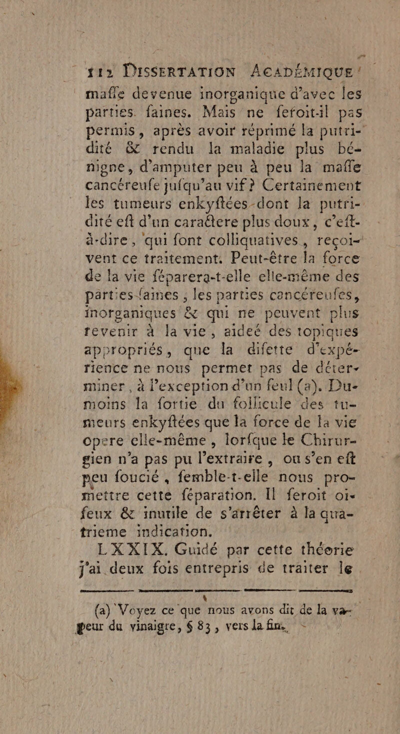 mafle devenue inorganique d'avec les parties. faines. Mais ne fefoitil pas permis, après avoir réprimé la putri- dité &amp; rendu la maladie plus bé- nigne, d'amputer peu à peu la mafle cancéreufe jufqu’au vif? Certainement les tumeurs enkyftées-dont la putri- dité eft d'un cara@tere plus doux, c’eft- ä-dire, qui font colliquatives, recoi= vent ce traitement. Peut-être la force de la vie féparera-t-elle elle-même des parties lames , les parties See inorganiques 8 qui ne peuvent plu revenir à la vie, aideé des topi Aid appropriés, que la difette d'expé- rience ne nous permet pas de déter- miner , à l'exception d’un feul (a). Du- moins la fortie du follicule des tu- meurs enkyftées que la force de la vie opere clle-même, lorfque le Chirur- gien n’a pas pu l’extraire , ou s’en eft peu foucié , femble-t- elle nous pro- mettre cette féparation. Il feroit Oi« feux &amp; inutile de s'arrêter à la qua- trieme indication. LXXIX. Gudé par cette théorie j'ai deux fois entrepris de traiter le. (a) Voyez ce que hu avons dit de la va peur du vinaigre, $ 83, verslafn. -