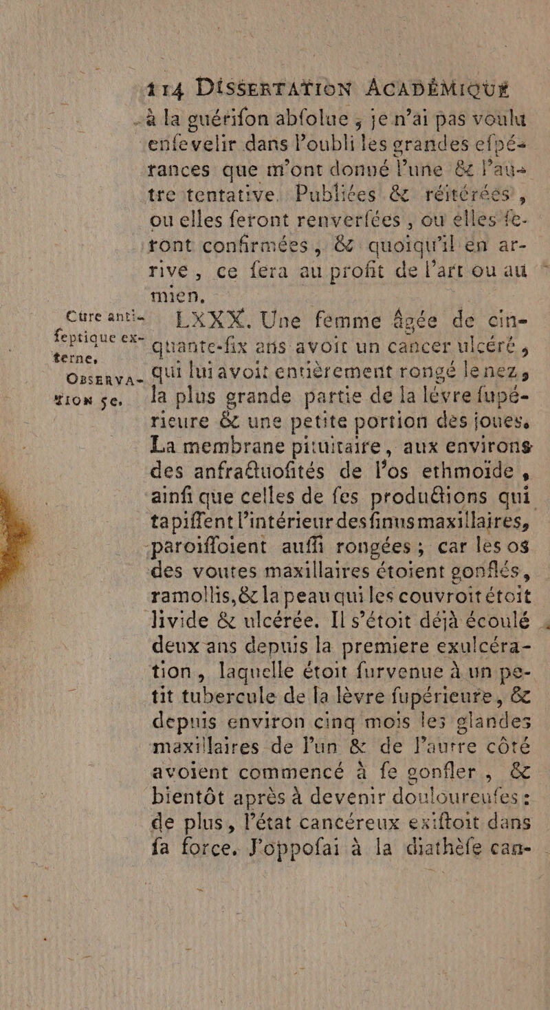 Cüre antiu feptique ex- terne, OBSERVA- TION Se, 114 DiSSERTATION ACADÉMIOU*X -à la guérifon abfolue ; je n’ai pas voulut enfevelir dans Poubli les grandes efpé- rances que m'ont donné lune ëc lai tre tentative. Publiées &amp; réitérées, ou elles feront renverfées , ou elles Re ront confirmées, &amp; quoiqu'il en ar- rive, ce fera au profit de l’art ou au mien, LXXX. Une femme âgée de cin- quante-fix aris avoit un cancer ulcéré, qui lui avoit entièrement rongé lenez, Ja plus grande partie de la lévre fupé- rieure &amp; une petite portion des joues, La membrane pituitaire, aux environs des anfradluofñtés de los ethmoïde , tapiffent l’intérieur desfinnsmaxillaires, -paroïfloient auff rongées ; ; Car les os des voutes maxillaires étoient gonflés, ramollis,&amp; la peau qui les couvroitétoit livide &amp; ulcérée. Il s’étoit déjà écoulé deux ans depuis la premiere exulcéra- tion, laquelle étoit furvenue à un pe- tit tubercule de la lèvre fupérieure, &amp; depuis environ cinq mois les glandes maxillaires de lun &amp; de Paurre côté avoient commencé à fe sonfler , &amp; bientôt après À devenir douloureufes : de plus, l’état cancéreux exiftoit dans fa force. J’oppofai à la diathèfe can- = }