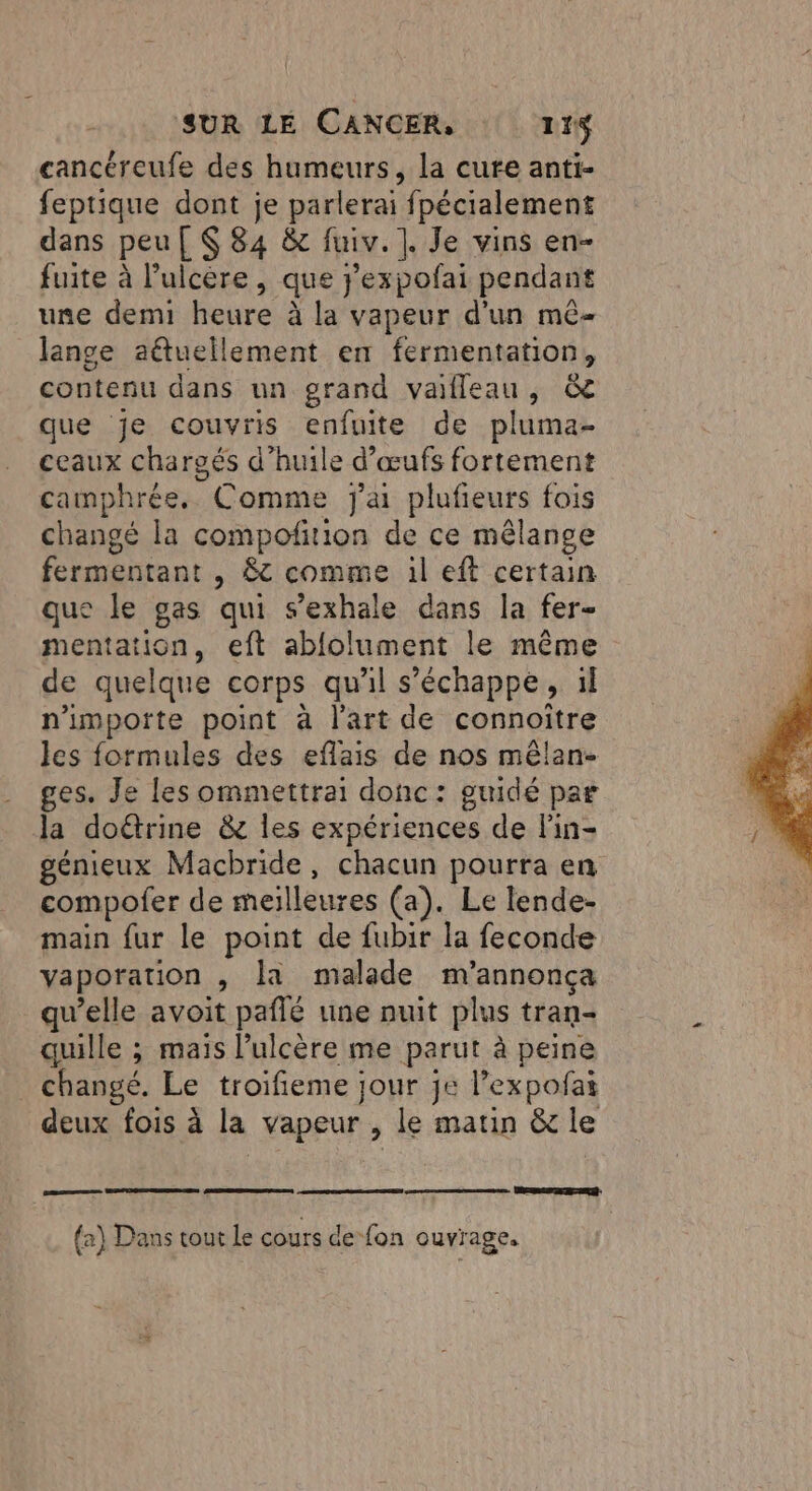 cancéreufe des humeurs, la cure anti- feptique dont je parlerai fpécialement dans peu [ $ 84 &amp; fuiv. ]. Je vins en- fuite à l’ulcère, que j’expofai pendant une demi heure à la vapeur d'un mê- Jange aétuellement en fermentation, contenu dans un grand vaifleau, &amp; que je couvris enfuite de pluma- ceaux chargés d’huile d’œufs fortement camphrée. Comme j'a plufieurs fois changé la compoñirion de ce mêlange fermentant , 8 comme 1l eft certain que le gas qui s’exhale dans la fer- mentation, eft ablolument le même de quelque corps qu'il s'échappe, ül n'importe point à l'art de connoitre les formules des eflais de nos mêlan- ges. Je les ommettrai donc: guidé par la doétrine &amp; les expériences de lin- génieux Macbride, chacun pourra en compofer de meilleures (a). Le lende- main fur le point de fubir la feconde vaporation , la malade m'annonça qu’elle avoit paflé une nuit plus tran- quille ; mais l’ulcère me parut à peine changé. Le troifieme jour je l’expofai deux fois à la vapeur , le matin &amp; le cms RER {a} Dans tout le cours de fon ouvrage.