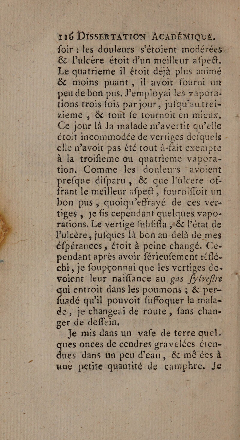 &amp; l’ulcère étoit d’un pe afpeét. Le quatrieme il étoit déjà plus animé &amp; moins puant, 1] É fourni ur peu de bon pus. Jemployai le $ rapora- tions trois fois par jour, jufqu’autrei- zieme , &amp; toit fe tournoit en mieux, Ce jour là la malade nr'avertit qu’elle étoit incommodée de vertiges defquels cile navoit pas été tout à-fait exempte à la troifieme ou quatrieme vapora- tion, Comme les douleurs avoient prefque difparu , &amp; que l'ülcere of- frant le meilleur afpeët, fournifloit un bon pus ; quoiqu'effrayé de ces ver- tiges , Je fis cependant quelques vapo- rations. Le vertige {ubfifta ,1&amp; l’état de Pulcère, jufques là bon au delà de mes éfpérances ; étoit à peine changé. Ce- pendant après avoir férieufement réflé- chi, je foupçonnai que les vertiges de- voient leur naïflance au gas JBefre qui entroit dans les poumons ; &amp; per- fuadé qu'il pouvoit fuffoquer la mala= de, je changeaï de route, fans chan- ger de deffein, Je mis dans un vafe de terre quel. ques onces de cendres gra velées éten- \ une petite quantité de camphre, Je Das