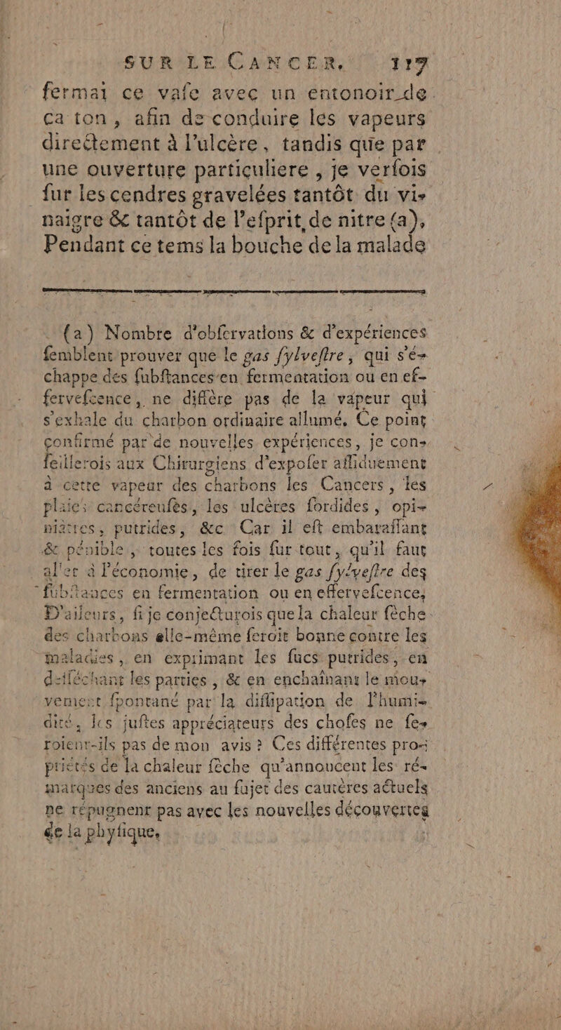 fermar ce vafe avec un entonoir de. ca ton, afin de conduire les vapeurs direétement à l’ulcère, tandis que par une ouverture partiçuliere , je verlois fur les cendres gravelées tantôt du vis naigre &amp; tantôt de l’efprit de nitre{a), Pendant ce tems la bouche de la malade nee James (a) Nombre d'obfervations &amp; d’ expériences foibiehl prouver que le gas ylveltre ; qui s'é- chappe des fubftances’en fermentation ou en ef- fervefcence, ne diffère pas de la vapeur qui s'exhale du charbon ordinaire allumé, Ce point Du par de nouvelles expériences, je con gillerois aux Chirurgiens d’expofer afliduement à cette vapear des charbons les Cancers , les plaies cancéreufès, les ulcères fordides , opi- piattes, putrides, &amp;c Car il eft embaraïlant &amp; pénible ; toutes les fois fur tout, qu'il faut al'er à économie, de tirer le gas fylveftre des “fibiances en fermentation ou en effervefcence, D'aileurs, fije conjeéturois que la chaleur fèche des PAU JE elle-même ferait bonne contre les maladies, en exprimant les fucs putrides, en dziléchant les parties , &amp; en enchaïînans le mous vemiet fpontané par la diflipation de lhumi- . cs juftes appréciateurs des chofes ne fe+ ue pas de mon avis? Ces différentes pros priévis de la chaleur fêche qu’annoncent les ré- marques des anciens au fujet des cautéres aétuels pe répugnenr pas avec les nouvelles découvertes ge la piques