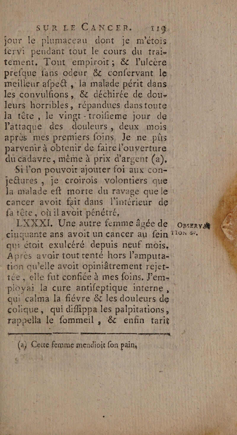 jour le plumaceau dont je m'étois jervi peudant tout le cours du traïi- tement, Tont empiroit; &amp; l'ulcère. ‘- prefque fans odeur &amp; confervant le meilleur afpe@ , la malade périt dans les convulfions, &amp; déchirée de dou- leurs horribles, répandues danstonte Ja tête , le vingt -troifieme jour de l'attaque des douleurs , deux mois : après mes premiers foins, Je ne püs - parvenir à obtenir de faire l'ouverture du cadavre, même à prix d'argent (a), St lon pouvoir ajouter foi aus con- jetures , je croirois volontiers que la malade eft morte du ravage que le cancer avoit feit dans l'intérieur de fa tête, oùilavoit pénétré, LXXXI. Une autre femme âvée de _ciuquante ans avoit un cancer au fein? qui était exulcéré depuis neuf mois. Après avoir tout tenté hors l’'amputa- ‘ tion qu’elle avoit opiniâtrement rejet- tée , elle fut confiée à mes foins, Feme ployai la cure antifeptique interne qui calma la fiévre &amp; les douleurs de colique, qui diffippa les palpitations, rappella le fommeil , &amp; enfin tarit (a) Cette femme mendioit fon pain, 4