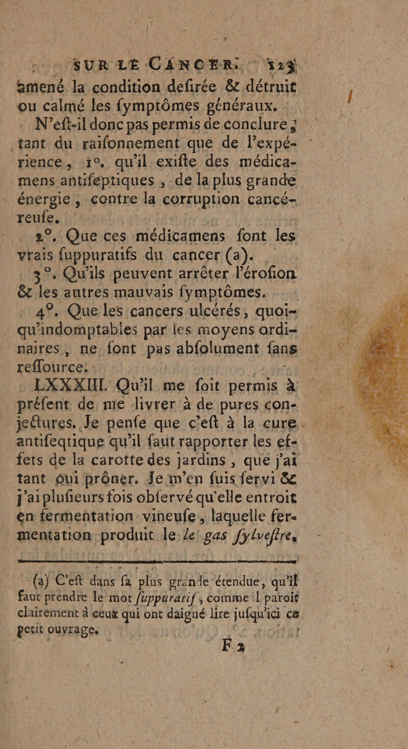 \i ; .. … SUR LE CANCER. v23 amené la condition defirée &amp; détruit ou calmé les fymptômes généraux. N’eft-il donc pas permis de conclure ; ‘tant du raifonnement que de l’expé- rience, i°, quil exifte des médica- mens antifeptiques ; de la plus grande énergie, contre la corruption cancé- reufe, 2°. Que ces RE ee font he vrais fuppuratifs du cancer (). 3° Qu'ils peuvent arrêter l'érofion &amp; les autres mauvais fymptômes. + 49, Que les cancers ulcérés, quoi- qu ndomptables par les moyens ordi= nares, ne font pas abfolument fans reflource. LXXXIL. Qu'il me foit permis à préfent de, me livrer à de pures con- antifeqtique qu'il faut rapporter les ef- fets de la carotte des jardins , que j'ai tant Oui prôner. Je:m'en fuis fervi &amp; j'aiplufieurs fois obfervé qu'elle entroit en fermentation vineufe, laquelle fer- tem tion produit lee! gas fylvefire, (a) CE f oi grinde étendue, qu  faut prendre Le mot fuppurarif, comme : +É paroif clairement à ceux qui ont daigné lire EE ici ce. petit ouvrages. F2