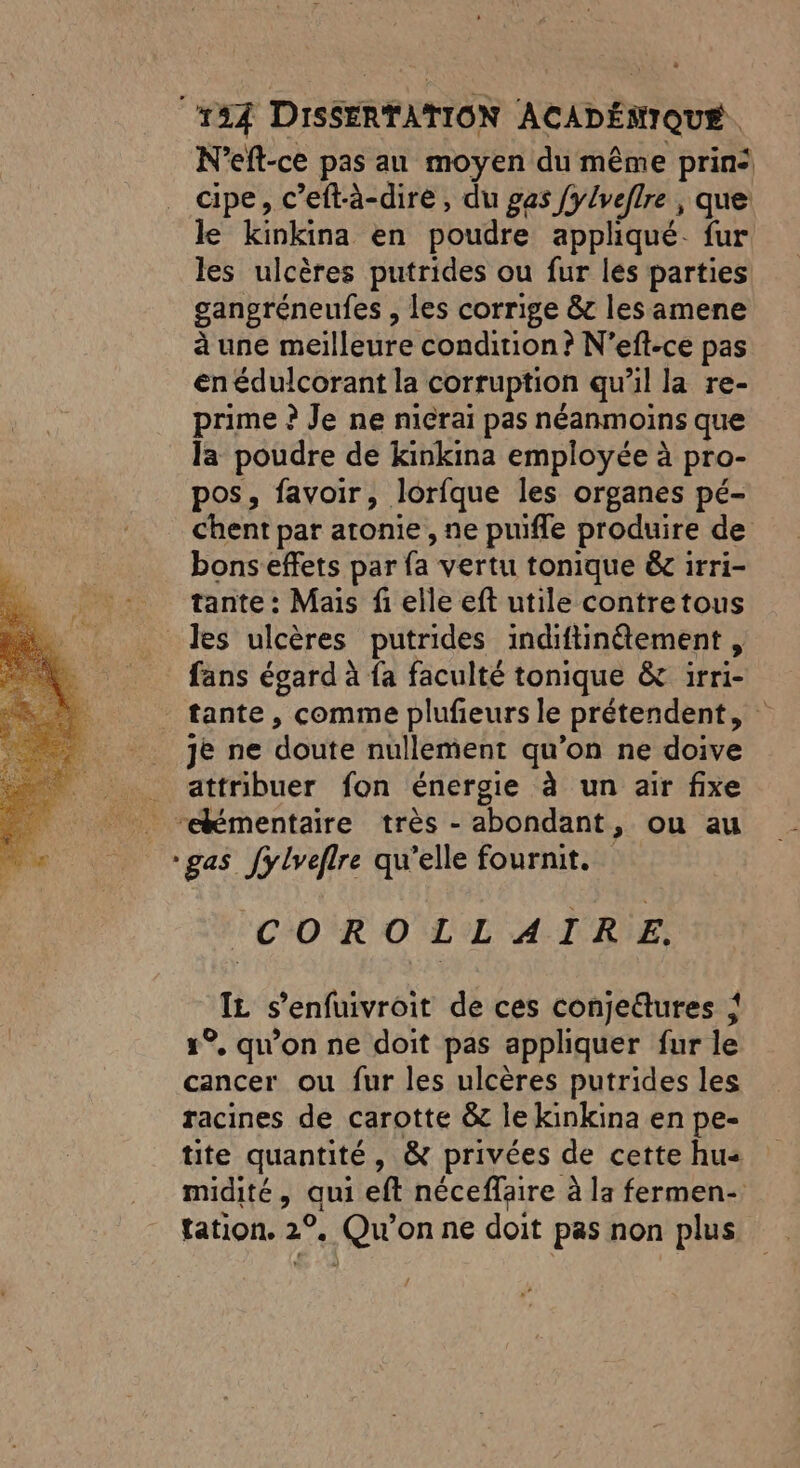 N’eft-ce pas au moyen du même prin: cipe, c’eftà-dire, du gas fylveflre , que le kinkina en poudre appliqué. fur les ulcères putrides ou fur les parties gangréneufes , les corrige &amp; les amene à une meilleure condition? N’efl-ce pas en édulcorant la corruption qu'il la re- prime ? Je ne niérai pas néanmoins que la poudre de kinkina employée à pro- pos, favoir, lorfque les organes pé- chent par atonie, ne puifle produire de bonseffets par fa vertu tonique &amp; irri- tante : Mais fi elle eft utile contretous _ des ulcères putrides indiftinétement , fans égard à fa faculté tonique &amp; irri- tante, comme plufeurs le prétendent, je ne doute nullement qu’on ne doive attribuer fon énergie à un air fixe _ “émentaire très - abondant, ou au “gas fylveflre qu’elle fournit. COROLLAIRE. IL s’enfuivroit de ces conjedures { 1°, qu'on ne doit pas appliquer fur le cancer ou fur les ulcères putrides les racines de carotte &amp; le kinkina en pe- tite quantité, &amp; privées de cette hu« midité, qui eft néceflaire à la fermen- tation. 2°, Qu'on ne doit pas non plus
