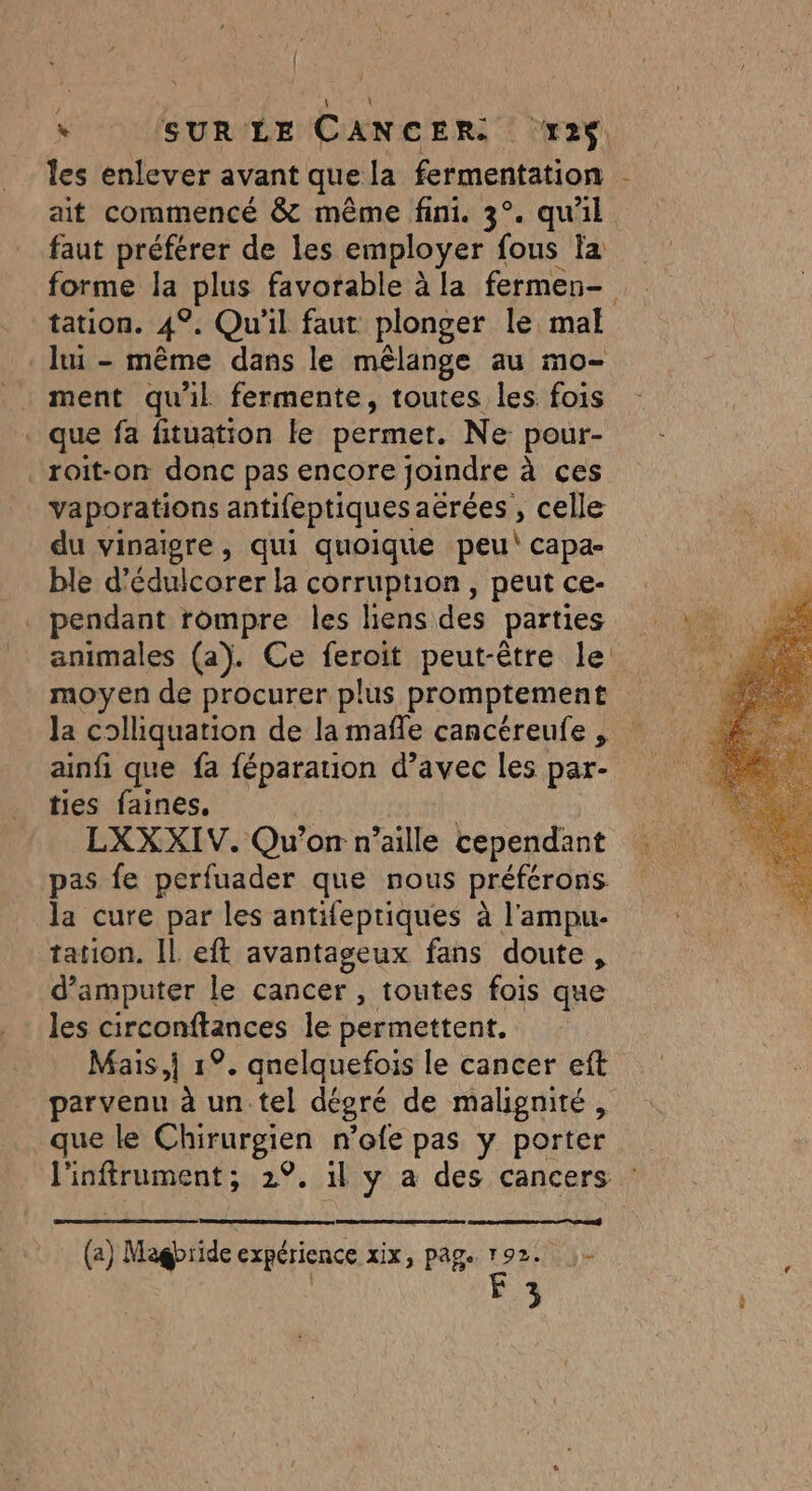 : / * SUR LE CANCER. x2$. les enlever avant quela fermentation ait commencé &amp; même fini. 3°. qu'il faut préférer de les employer fous fa forme Îa spEuS favorable à la fermen- tation. 4°. Qu'il faut plonger le mal lui - même dans le mèlange au mo- ment qu'il fermente, toutes les fois _ que fa fituation le permer. Ne pour- _roit-on donc pas encore joindre à ces vaporations antifeptiques aêrées , celle du vinaigre, qui quoique peu capa- ble d’édulcorer la corruption, peutce- . pendant rompre les liens des parties animales (a). Ce feroit peut-être le a moyen de procurer plus promptement la colliquation de la mañle cancéreufe , ainfi que fa féparation d’avec les par- ties faines. | $ LXXXIV. Qu'on n’aille cependant pas fe perfuader que nous préférons la cure par les antifeptiques à l'ampu- tation. Il eft avantageux fans doute, d’amputer le cancer , toutes fois que les circonftances le permettent. Mais,i 1°. gnelquefois le cancer eft parvenu à un.tel dégré de malgnité, que le Chiurgien n'ofe pas y porter l'inftrument; 2°, 1l y a des cancers @ Magbride expérience xix Page 192. )- | F 3