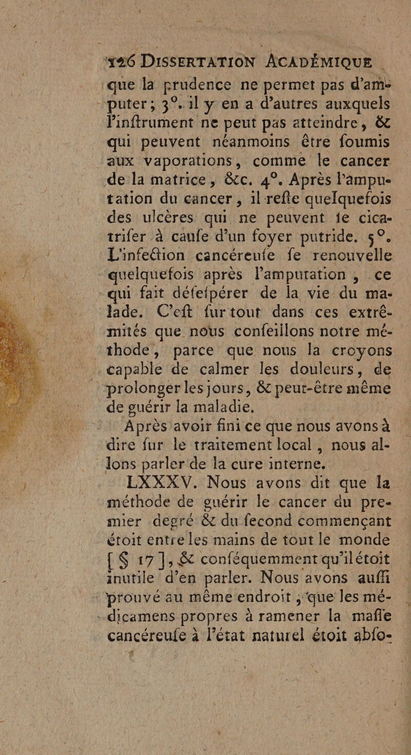 que la prudence ne permet pas d’ame puter; 3° 1l y en a d’autres auxquels linftrument ne peut pas atteindre ; (4 qui peuvent néanmoins être foumis aux vaporations, comme le cancer .de la matrice, &amp;c. 4°. Après l'ampure tation du cancer , il refte quelquefois des ulcères qui ne peuvent fe Cica- trifer à caufe d’un foyer putride. 5°. L'infeétion cancéreufe fe renouvelle quelquefois après l’'ampuration , ce -qui fait défefpérer de la vie du ma- lade. C’eft furtout dans ces extré- mités que nous confeiilons notre mé- thode, parce que nous la croyons . capable de calmer les douleurs, de _ prolonger les jours, &amp; peut-être même de guérir la maladie. Après avoir fini ce que nous avons à dire fur le traitement local, nous al- lons parler de la cure interne, EXXXV. Nous avons dit que la méthode de guérir le cancer du pre- mier degré &amp; du fecond commençant étoit entre les mains de tout le monde [S 17], &amp; conféquemment qu ilétoit inutile d’en parler. Nous avons auff prouvé au même endroit , ,; que les mé- dicamens propres à à ramener la mafle cancéreufe à l’état naturel étoit abfo-