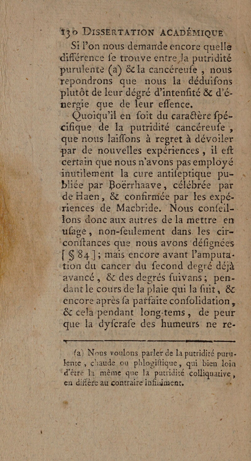 Si Pon nous demande encore quelle difiérence fe trouve entre la putridité purulente (a) êc a cancéreufe , nous repondrons que nous la: déduifons ‘plutôt de leur dégré d’intenfité &amp; d’é- uergie que de leur eflence. Quoiqu’ il en foit du caraëtère fpé- <cifique de la putridité cancéreufe , que nous laiflons à regret à dévoiler par de nouvelles expériences S'IFERE certam que nous n'avons pas employé . inutilement la cure antifeptique pu- bliée par Boërrhaave, célébrée par de Haen, &amp; confirmée par les expé- riences de Macbride. Nous confeite Ions donc aux autres de la mettre en ufage, non-feulement dans. les cir- conftances que nous avons défignées [S 84 ]; mais encore avant lamputa- “tion du cancer du fecond degré déjà avancé , &amp; des degrés fuivans; pen- dant le cours de la plaie qui la fuit, &amp; encore après fa patfaite confolidation,. &amp; cela pendant long-tems, de peur que la dyfcrale des humeurs ne re- LS) {a} Nous voulons parler de la putridité puru- lente , chaude ou phlogiftique, qui bien loia | d'étré ]1 même que la putridité colliquative, en diffère au contraire influiment. . Lt —