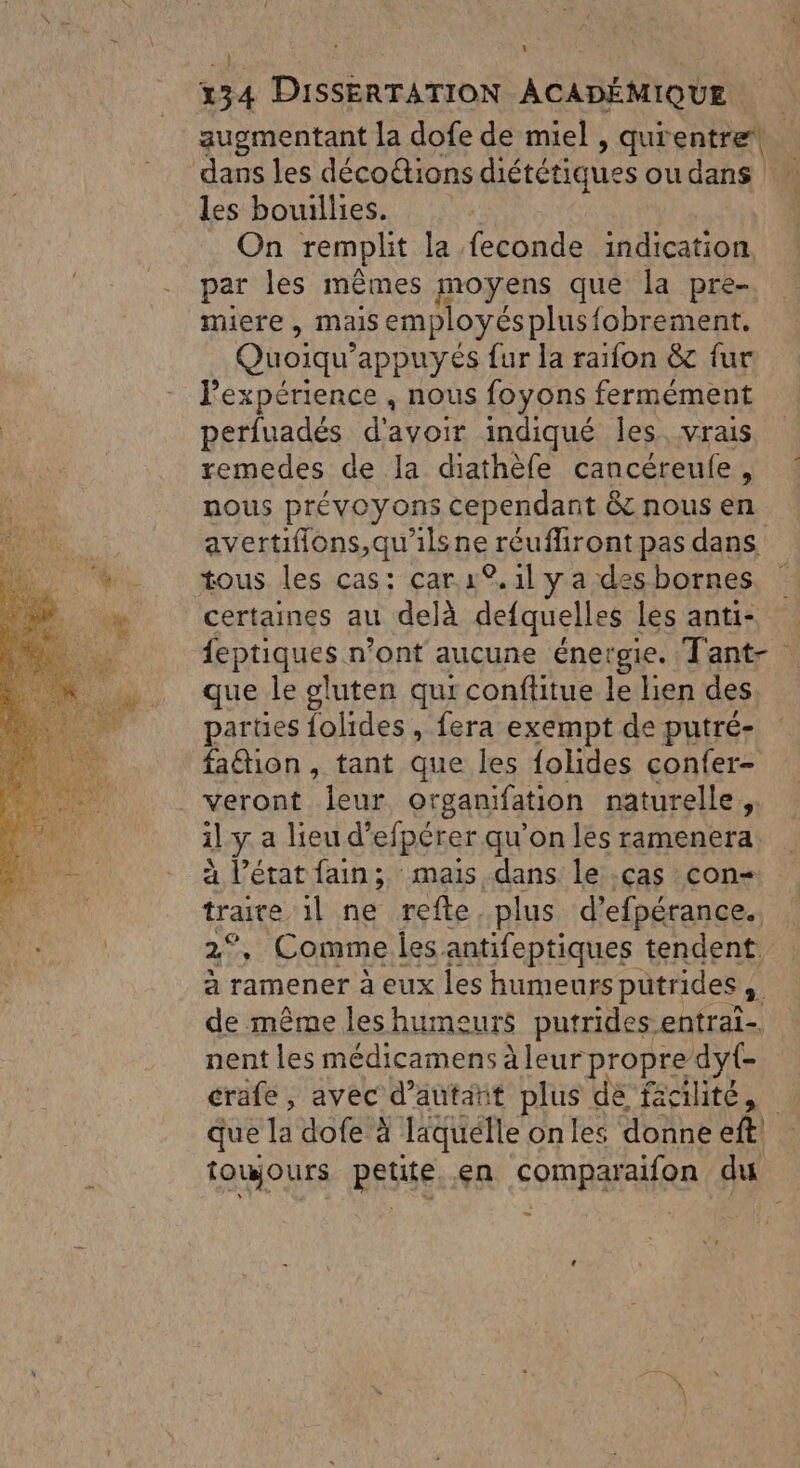 134 DISSERTATION ACADÉMIQUE augmentant la dofe de miel , qurentret. dans les déco@ions diététiques ou dans cn les bouillies. On remplit la feconde indication, par les mêmes moyens que la pre- miere , mais employés plusfobrement. Quoiqu’ appuyés fur la raifon &amp; fur Pexpérience , nous foyons fermément perfuadés d'avoir indiqué Îles. vrais remedes de la diathèfe cancéreule, nous prévoyons cependant &amp; nous en avertiflons,qu'ils bg, réufliront pas dans tous les cas: car 19, 1l y a des bornes certaines au delà defquelles les anti- feptiques n’ont aucune énergie. Tant- que le gluten qui conftitue le lien des. parües folides, fera exempt de putré- fa@ion , tant que les folides confer- . veront Jeur organifation naturelle ;. il y a lieu d’efpérer qu'on les ramenera. à l’état fain; mais dans le cas con- ae il ne refte. plus d’ efpérance. Comme les antifeptiques tendent à ramener à eux les humeurs pütrides , de même les humeurs putrides entrai- nent les médicamens à leur propre dyt- crafe, avec d'autant plus de faité, _ que la dofe à Taquélle on les donne eft toujours petite en comparaifon du