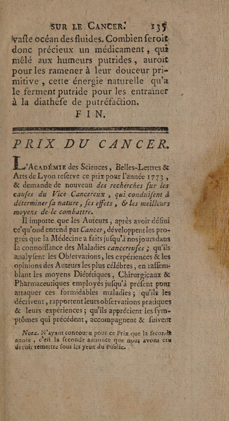 | | SUR LE CANCER 13% yafte océan des fluides. Combien feroit. donc précieux un médicament, qua mêlé aux humeurs putrides, auroit pour les ramener à leur douceur pris mitive , cette énergie naturelle qu'a le ferment putride pour les entrainer à la diathèfe de putréfattion. FIN. MARS DAT ARTE à LE De ra p VOD SU pe. PRIX DU CANCER. Es des Sciences, Belles-Lettres &amp; Arts de Lyon referve ce prix pour l’année 1773, &amp; demande de nouveau des recherches fur les caufes du Vice Cancereux , qui conduifent à déterminer fa nature, fes effers , les meilleurs moyens de-le combattre. | Ïl importe. que les Auteurs , après avoir défini ce'qu’ond entend par Cancer, développenties pro- grès que la Médecine a faits jufqu’à nosjoursdans la connoïflance des Maladies cancereufes ; Qu'ils analy{ent les Oblervarions, les expériences &amp; les opinions des Atiteurs les plus célébres , en raffem- * blant les moyens Diététiques, Chirurgicaux &amp; Pharmaceutiques employés jufqu’à préfent ponr attaquer ces formidables maladies; qu'ils les . décrivent , rapportent leursobfervations pratiques _ &amp; leurs expériences; qu’ils apprécient les fym- - ptômes qui précédent, accompagnent &amp; fuivert Nota. N'ayant concouru pour ce Prix que la fecondé | année , c’eit la feconde annonce Que nou$ avons Cri devoir remettre fous Lis yeux du Public.