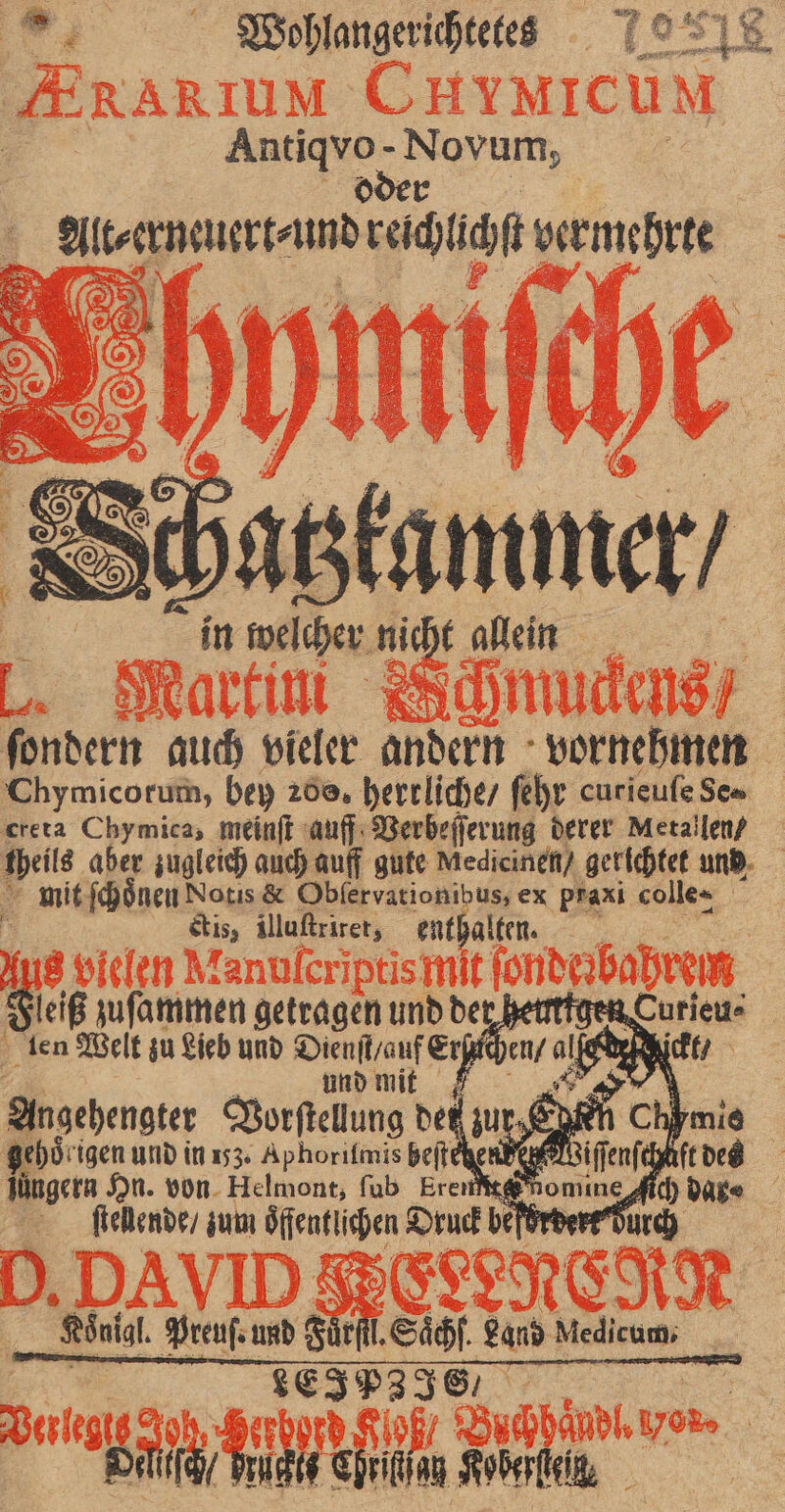 Antiqvo- Novum, oder Alt⸗ erneuert⸗ und reichlichſt vermehrte 0 chatzkammer / in welcher nicht allein „or N &amp; ſondern auch vieler andern vornehmen Chymicorum, bey 200, herrliche / ſehr curieuſe Se⸗ creta Chymica, meinſt auff Verbeſſerung derer Metallen / mit ſchoͤnen Notis &amp; Obfervationibus, ex praxi colle= ctis, illuſtriret, enthalten. Fleiß zuſammen getragen und der heirtigen len Welt zu Lieb und Dienſt / auf Erſachen / alf | und mit a Angehengter Vorſtellung det zur Seen Chymie ehoͤrigen und in 153. Aphorifmis beftehe juͤngern Hn. von Helmont, ſub Eren te 4 ſtellende / zum Öffentlichen Druck befördert Durch Königl. Preuſ. und Fürſtl. Saͤchſ. Land Medicum, LEIPZIES Oelitſch / Fructis Chriſtſau SRoberfleik,
