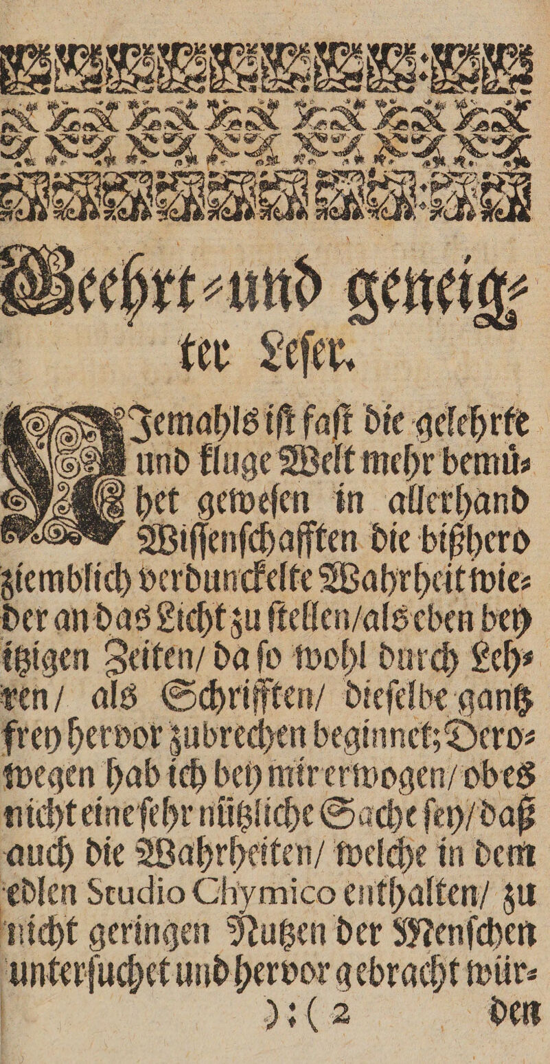 und kluge Welt mehr bemuͤ⸗ het geweſen in allerhand RT Mifienfchafften die bißhero ziemblich verdunckelte Wahrheit wie⸗ der an das Licht zu ſtellen / als eben bey itzigen Zeiten / da ſo wohl durch Leh⸗ ren / als Schrrifften / dieſelbe gantz frey hervor zubrechen beginnet; Dero⸗ wegen hab ich bey mir erwogen / obes auch die Wahrheiten / welche in dem