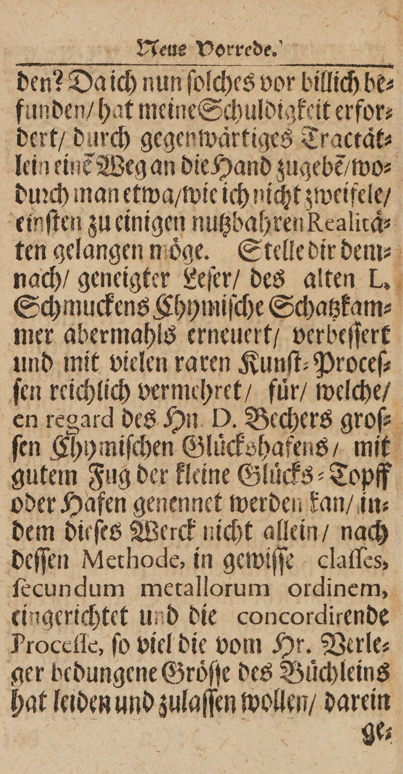 den? Daich nun ſolches vor billich be⸗ funden / hat meine Schuldigkeit erfor⸗ dert / durch gegenwaͤrtiges Tractaͤt⸗ lein einẽ Weg an die Hand zugebẽ / wo⸗ duꝛch man etwa / wie ich nicht zweifele / einſten zu einigen nutzbahren Realitaͤ⸗ ten gelangen moͤge. Stelle dir dem⸗ nach / geneigter Leſer / des alten L. Schmuckens Chymiſche Schatzkam⸗ mer abermahls erneuert / verbeſſert und mit vielen raren Kunſt⸗Proceſ⸗ ſen reichlich vermehret / fuͤr / welche / en regard des Hn D. Bechers groß. ſen Chy miſchen Gluͤckshafens / mit gutem Fug der kleine Gluͤcks⸗Topff oder Hafen genennet werden kan / in⸗ dem dieſes Werck nicht allein / nach deſſen Methode, in gewiſſe clalles, ſecundum metallorum ordinem, eingerichtet und die concordirende Proceſſe, fo viel die vom Hr. Verle⸗ ger bedungene Groͤſſe des Buͤchleins hat leiden und zulaſſen dane 95 : 9%