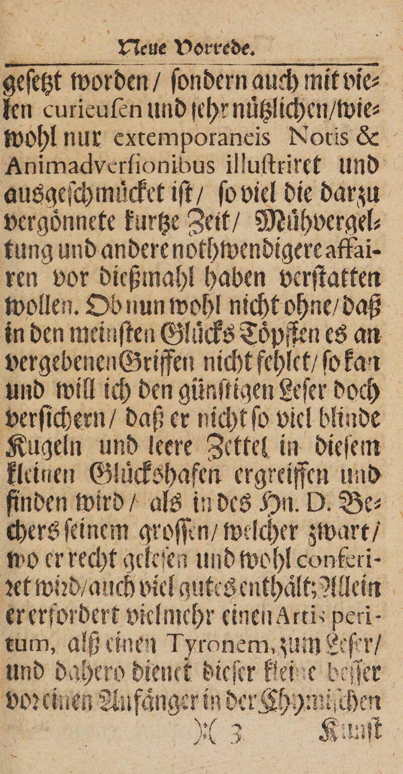 Be Vorrede. geſetzt worden / ſondern auch mit vie⸗ len curieufen und ſehr nuͤtzlichen / wie⸗ wohl nur extemporaneis Notis &amp; Animadverſionibus illuſtriret und ausge ſchmuͤcket iſt / ſo viel die darzu vergoͤnnete kurtze Zeit / Muͤhvergel⸗ tung und andere nothwendigere affai- ren vor dießmahl haben verſtatten wollen. Ob nun wohl nicht ohne / daß in den meinſten Gluͤcks Toͤpften es an vergebenen Griffen nicht fehlet / ſo kan und will ich den günſtigen Leſer doch verſichern / daß er nicht ſo viel blinde Kugeln und leere Zettel in dieſem kleinen Glückshaſen ergreiffen und finden wird / als in des Hn. D. Be⸗ chers ſeinem groffen / we cher zwart / wo er recht geleſen und wohl conteri⸗ ꝛet wiꝛd / auch viel gutes enthalt t; Allein er erfordert vielmehr einen Artis peri- tum, alß einen Tyronem,zum Leſer / und dahero dienek dieſer Beine beſſer voꝛciuen Au faͤnger in der hymi⸗ chen N10 3 Kunſt —