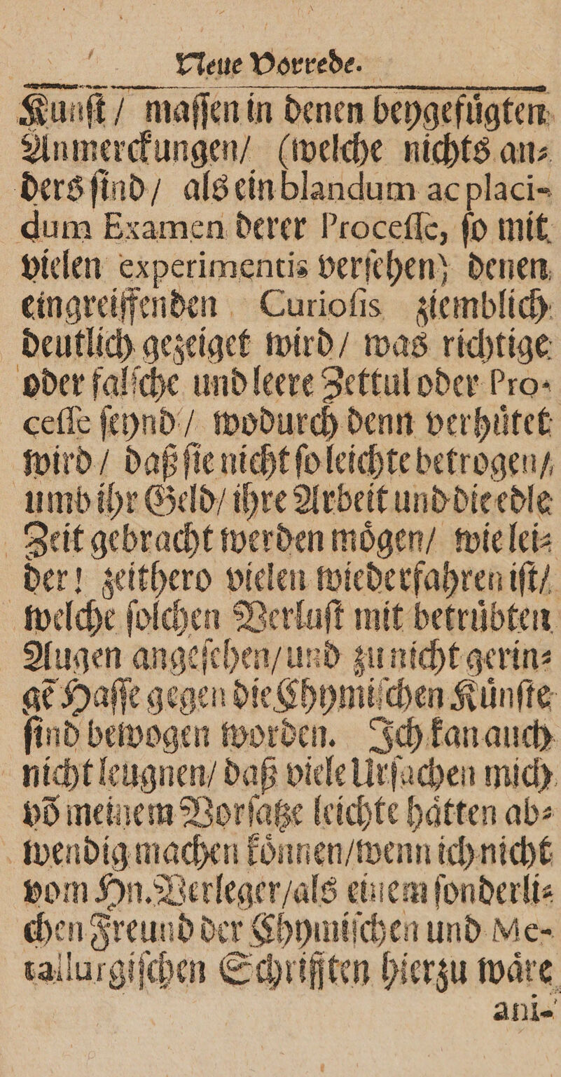 — Kunſt / maſſen in denen beygefuͤgten Anmerckungen / (welche nichts an⸗ ders ſind / als ein blandum ac placi- dum Examen derer Proceflc, fo mit vielen experimentis verſehen; denen eingreiffenden Curioſis ziemblich deutlich gezeiget wird / was richtige oder falſche und leere Zettul oder Pros ceſſe ſcynd / wodurch denn verhuͤtet wird / daß ſie nicht ſo leichte betrogen / umb ihr Geld / ihre Arbeit und die edle Zeit gebracht werden moͤgen / wie lei⸗ der! zeithero vielen wiederfahren iſt / welche ſolchen Verluſt mit betruͤbten Augen angeſehen / und zu nicht gerin⸗ gẽ Haſſe gegen die khymiſchen Kuͤnſte ſind bewogen worden. Ich kan auch nicht leugnen / daß viele Urſachen mich võ meinem Vorſatze leichte haften ab⸗ wendig machen koͤnnen / wenn ich nicht vom Hn. Verleger / als ein em ſonderli⸗ chen Freund der Chymiſchen und Me⸗ tallurgiſchen Schriften hierzu wäre, An-