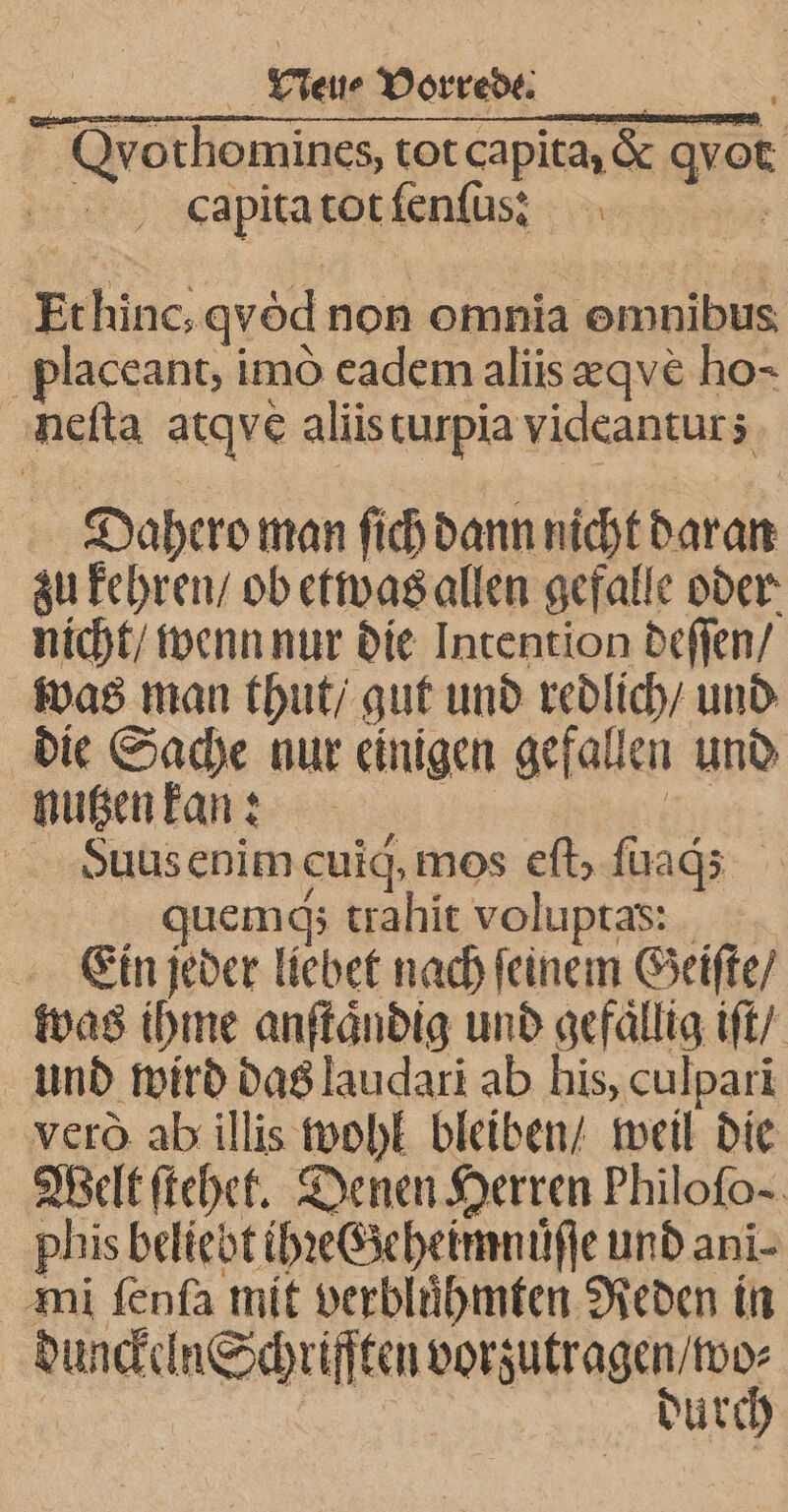 Qvothomines, tot capita, &amp; Er capita tot fenſus: | Erhinc, qvöd non omnia omnibus placeant, imò eadem aliis eqve&amp; ho- neſta atqve aliis turpia videantur; Dahero man ſich dann nicht daran zu kehren / ob etwas allen gefalle oder nicht / wenn nur die Intention deſſen / was man thut / gut und redlich / und die oe nur einigen gefallen und nutzen k an! Suus enim cuig, mos eſt, ſuaq; gquemq; trahit voluptas: Ein jeder liebet nach ſeinem Geiſte / was ihme anſtaͤndig und gerallig iſt / und wird das laudari ab his, culpari vero ab illis wohl bleiben / weil die Welt ſtehet. Denen Herren Philofo-. phis beliebt ihꝛeGeheimnuͤſſe und ani- mi ſenſa mit verbluͤhmten Reden in dunckel In Schriften Wee dure