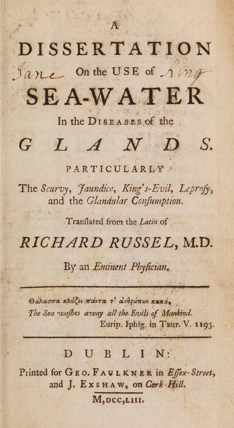 DISSERTATION i Sane On the USE of Ai ny SEAWATER In the Fiamaisee of he , Gk A! Moly. S. PARTICULARLY : The Scurvy, Faundice, King’s-Evil, Leprofy, and the Glandular Confumption. Tranflated from the Latin.of: ... RICHARD RUSSEL, MD. By an £minent isis Odracon enttie mine = ela pehmren x xumay The Sea awafbes away all the. Evils of Mankind. Eurip. Aerie: in Taur. V. £193. y Ue 2 ae Printed for Gro. FAULKNER in Effex- Street, and J. Exsuaw, on Cork- Hill, M,pcc Lin