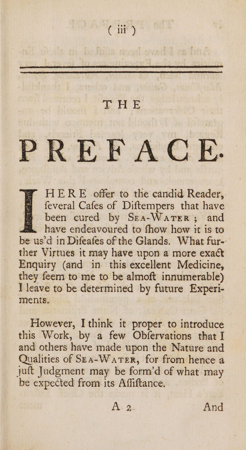 ( iit) TH E EF ACE. HERE offer to the candid Reader, feveral Cafes of Diftempers that have f been cured by Sea-Warer; and m. have endeavoured to fhow how it is to om us’d in Difeafes of the Glands. What fur-- ther Virtues it may have upon a more exact Enquiry (and in. this excellent Medicine, they feem to me to be almoft innumerable) I leave to be determined by future Experi- ments, However, I think it proper to introduce this Work, by a few Obfervations that I and others have made upon the Nature and Qualities of Spa-Water, for from hence a juft Judgment may be form’d of what. may be expected from its Affiftance, Ais 2: And