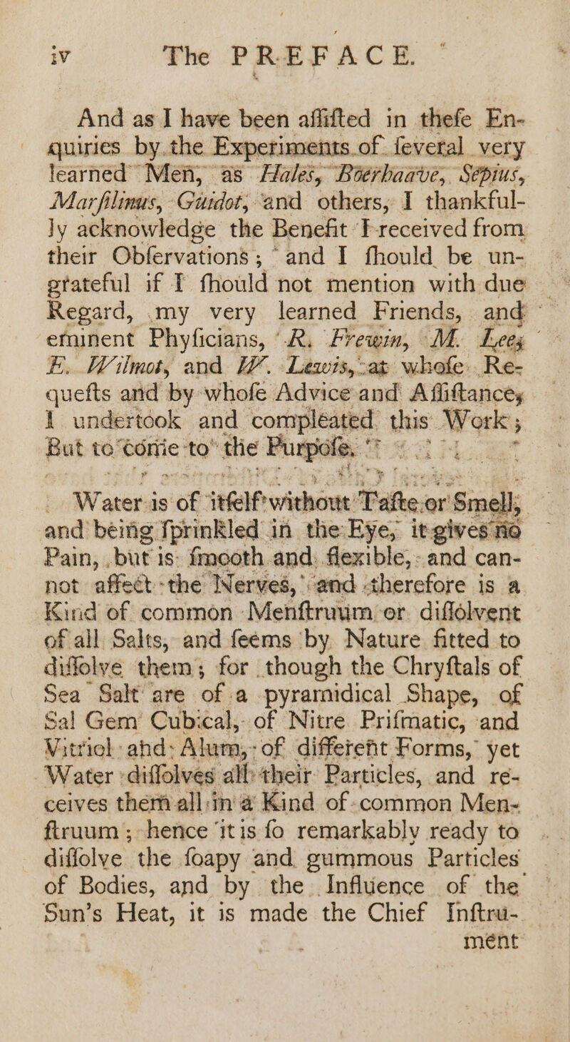 And as I have been affifted in thefe En- quiries by.the Experiments.of. fevetal very learned Men, as Hales, Boerhaave, Sépius, Marfilinus, Guidot; and others, I thankful- ly acknowledge the Benefit T-received from their Obfervations ; “and I fhould be un- Regard, my very learned Friends, and © eminent Phyficians, “R. Frewm, MM. Leex, E. Wilmot, and W. Lewis,-at whofe Re- quefts and by whofe Advice and A fiiftance, 1 undertook and compleated, this Work; But to Corie to” the Purpole: © M3 Moe . asia is 08: self without: Tafteo or ‘Smells 4 and being fprinkled in the Eye, it-gives rio Pain, .but is: fmooth and. ange €,-and can- not affect the Nerves, and therefore is a Kind of common. ‘Mekierimn: er diflolvent of all Salts, and feems by Nature fitted to difflolye them for though the Chryftals of Sea Salt are of a pyramidical Shape, of Sal Gem’ Cubical, of Nitre Prifmatic, and Witriel ahd: Alum,: of differeht Forms, yet Water -diffolves all their Particles, and re- ceives them all:in'a Kind of common Men- ftruum ; hence ‘itis fo remarkably ready to diffolve the foapy and. gummous Particles of Bodies, and by the Influence of the Sun’s Heat, it is made the Chief Inftru- — . meént