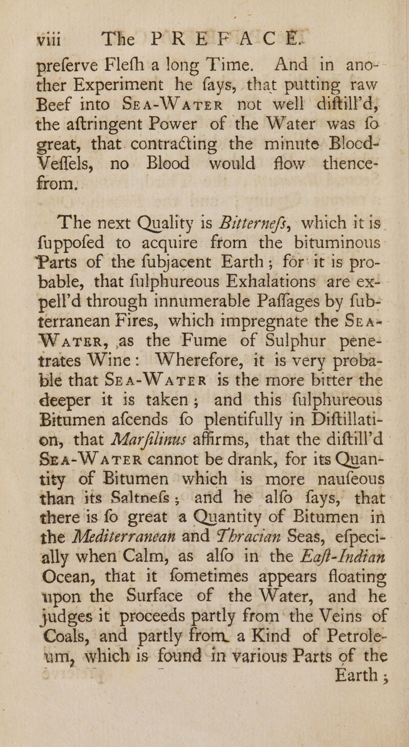 preferve Flefh'a long Time. And in ano-- ther Experiment he fays, that putting raw Beef into Sea-WarterR not well diftill’d, the aftringent Power of the Water was fo great, that. contracting the minute Blocd- Veffels, no Blood would flow. thence- from, The next Quality is Bitternefs, which it is. fuppofed to acquire ftom the bituminous: ‘Parts of the fubjacent Earth; for: it is pro- bable, that fulphureous Exhalations are ex-— pell’d through innumerable Paffages by fub- terranean Fires, which impregnate the Sra Warer, as the Fume of Sulphur pene- trates Wine: Wherefore, it is very proba- ble that Sea-WaTER is the more bitter the deeper it is taken; and this fulphureous— Bitumen afcends fo plentifully in Drftillati- on, that Marfilinus affirms, that the diftill’d : Sea-WatTeER cannot be drank, for its Quan- tity of Bitumen which is more naufeous than its Saltnefs; and he alfo fays, that: there is fo great a Quantity of Bitumen in the Mediterranean and Thracian Seas, efpeci- ally when Calm, as alfo in the Ea/-Indian Ocean, that it fometimes appears floating upon the Surface of the Water, and he | judges it proceeds partly fromthe Veins of Coals, and partly from. a Kind of Petrole- um, which is found in various Parts of the ? : Earth ;