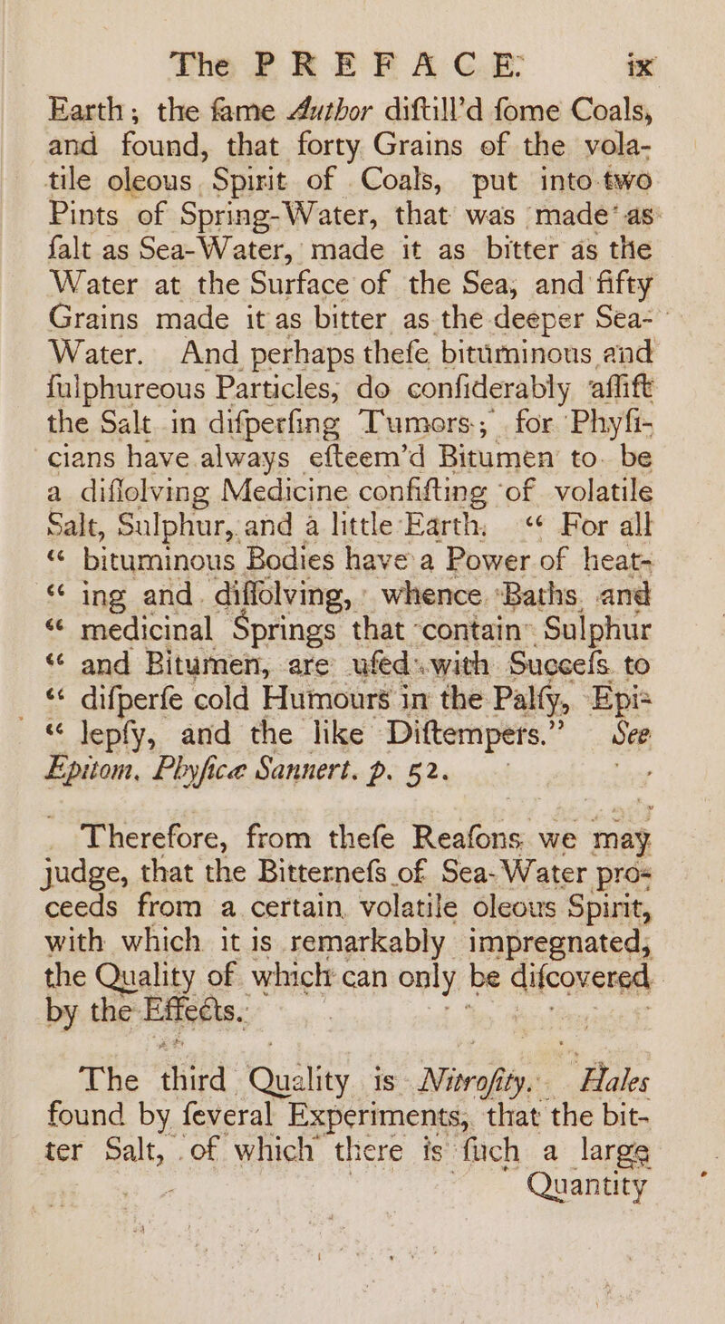 Earth; the fame Author diftill’d fome Coals, and found, that forty Grains of the vola- tile oleous. Spirit of Coals, put into two Pints of Spring-Water, that was made’ as: falt as Sea- Water, made it as bitter as the Water at the Surface of the Sea, and fifty Grains made it as bitter as.the deeper Sea- Water. And perhaps thefe bituminous and fulphureous Particles, do confiderably aflift the Salt in difperfing Tumors, for ‘Phyfi- cians have always efteem’d Bitumen to. be a diflolving Medicine confifting ‘of volatile Salt, Sulphur, and a little Earth. «¢ For alk Me bituminous Bodies have a Power of heat- “¢ ing and. ‘diffolving, : whence ‘Baths. and ¢ medicinal Springs that contain” Sulphur ‘ and Bitumen, are ufed.with Succes. to _ difperfe cold Humours in the Palty, Epis “ Jepfy, and the like Diftempers.”’ See Epitom, Phyfice Sannert, p. 52. a &amp; a | Therefore, from thefe Reafons we may judge, that the Bitternefs of Sea- Water pro ceeds from a certain, volatile oleous Spirit, with which it is remarkably impregnated, the Quality of which can only. be difcovered : by the Effects, | The third Gus ity Is Niorojity.- Be found by feveral Experiments, that the bit- ter Balbo of which there is fich a large Quantity