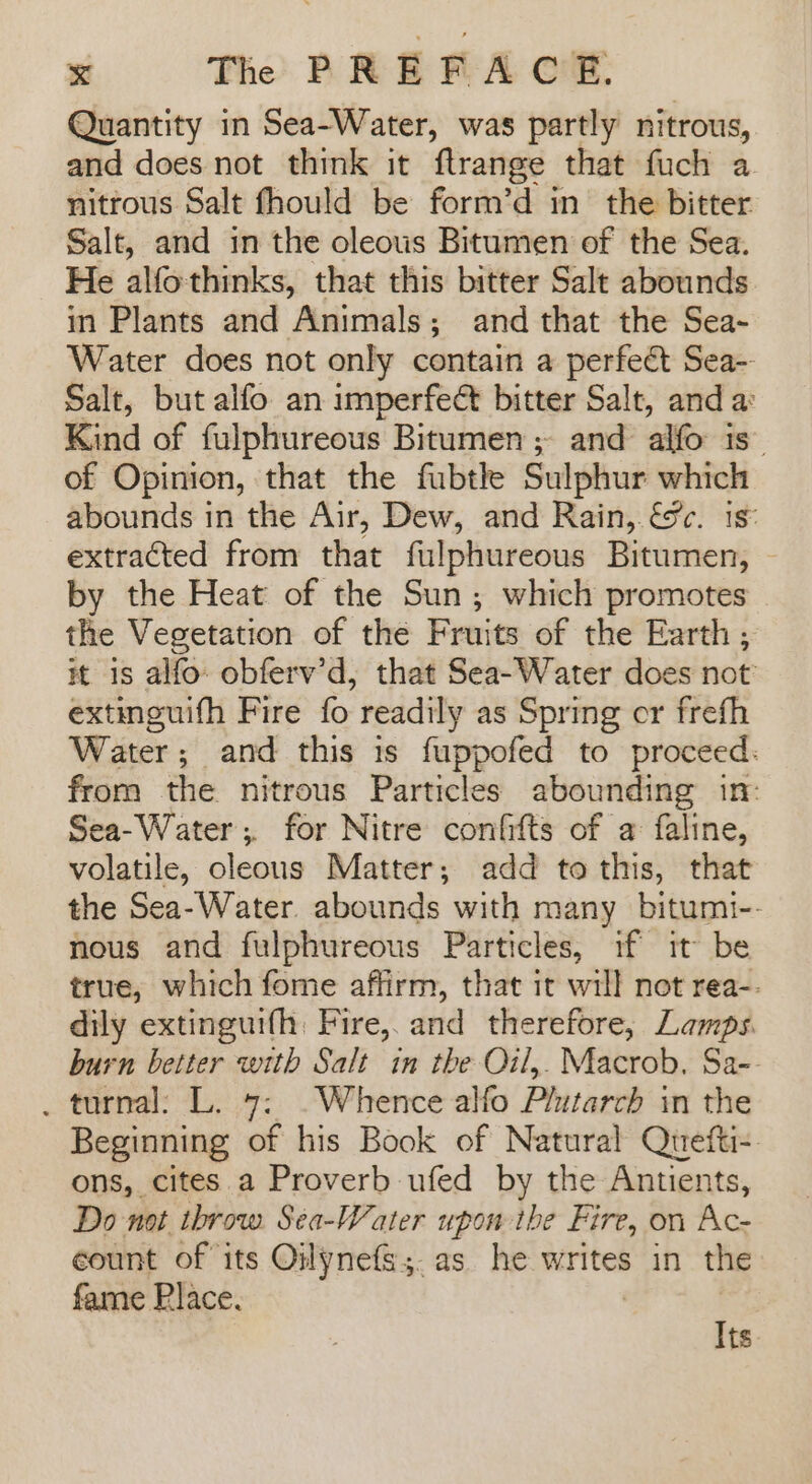 Quantity in Sea-Water, was partly nitrous, and does not think it ftrange that fuch a nitrous Salt fhould be form’d in the bitter. Salt, and in the oleous Bitumen of the Sea. He alfo thinks, that this bitter Salt abounds in Plants and Animals; and that the Sea- Water does not only contain a perfect Sea-- Salt, but alfo an imperfect bitter Salt, and a: Kind of fulphureous Bitumen ; and alfo is. of Opinion, that the fubtke Sulphur which abounds in the Air, Dew, and Rain, &amp;c. 1s: extracted from that fulphureous Bitumen, by the Heat of the Sun; which promotes the Vegetation of the Fruits of the Earth , it 1s alfo obferv’d, that Sea-Water does not’ extinguifh Fire fo readily as Spring or frefh Water; and this is fuppofed to proceed: from the nitrous Particles abounding in: Sea-Water; for Nitre confifts of a faline, volatile, oleous Matter; add to this, that the Sea-Water. abounds with many bitumi-- nous and fulphureous Particles, if it be true, which fome affirm, that it will not rea-- dily extinguifh: Fire, and therefore, Lamps. burn better with Salt in the Oil,. Macrob. Sa-- . turnal: L. 7: .Whence alfo Plutarch in the Beginning of his Book of Natural Quefti- ons, cites.a Proverb ufed by the Antients, Do not throw Sea-Water upon the Fire, on Ac- count of its Oilynefs;. as. he writes in the fame Place. Its